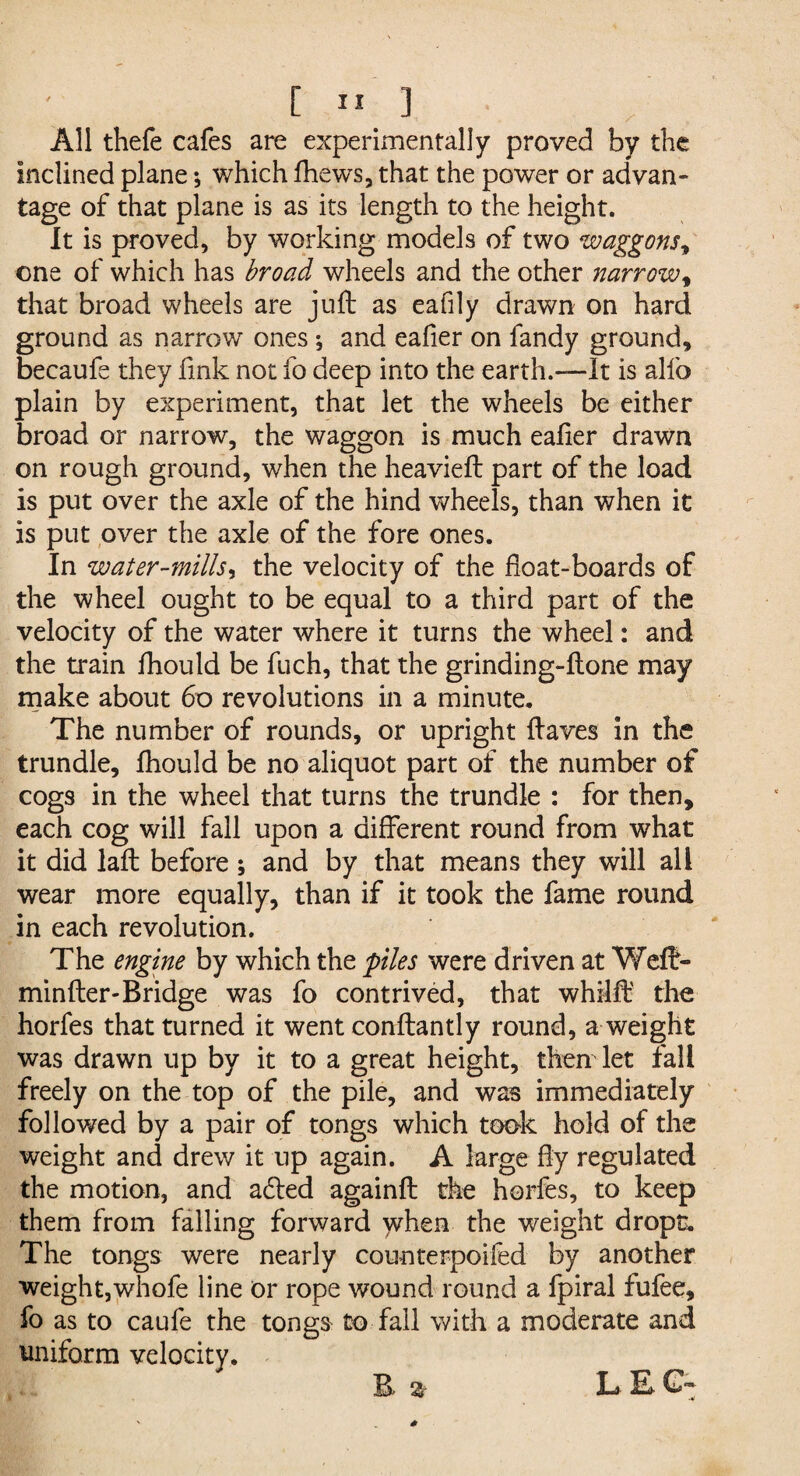 All thefe cafes are experimentally proved by the inclined plane *, which fhews, that the power or advan¬ tage of that plane is as its length to the height. It is proved, by working models of two waggons, one of which has broad wheels and the other narrow, that broad wheels are juft as eafily drawn on hard ground as narrow ones; and eafier on fandy ground, becaufe they fink not fo deep into the earth.-—It is alfo plain by experiment, that let the wheels be either broad or narrow, the waggon is much eafier drawn on rough ground, when the heavieft part of the load is put over the axle of the hind wheels, than when it is put over the axle of the fore ones. In water-mills, the velocity of the float-boards of the wheel ought to be equal to a third part of the velocity of the water where it turns the wheel: and the train fhould be fuch, that the grinding-ftone may make about 60 revolutions in a minute. The number of rounds, or upright ftaves in the trundle, fhould be no aliquot part of the number of cogs in the wheel that turns the trundle : for then, each cog will fall upon a different round from what it did laft before ; and by that means they will all wear more equally, than if it took the fame round in each revolution. The engine by which the piles were driven at Weft- minfter-Bridge was fo contrived, that whilft the horfes that turned it went conftantly round, a weight was drawn up by it to a great height, then let fall freely on the top of the pile, and was immediately followed by a pair of tongs which took hold of the weight and drew it up again. A large fty regulated the motion, and adted againft the horfes, to keep them from falling forward ydien the weight dropt. The tongs were nearly counterpoifed by another weight,whofe line or rope wound round a fpiral fufee, fo as to caufe the tongs to fall with a moderate and uniform velocity. R % L E. C~