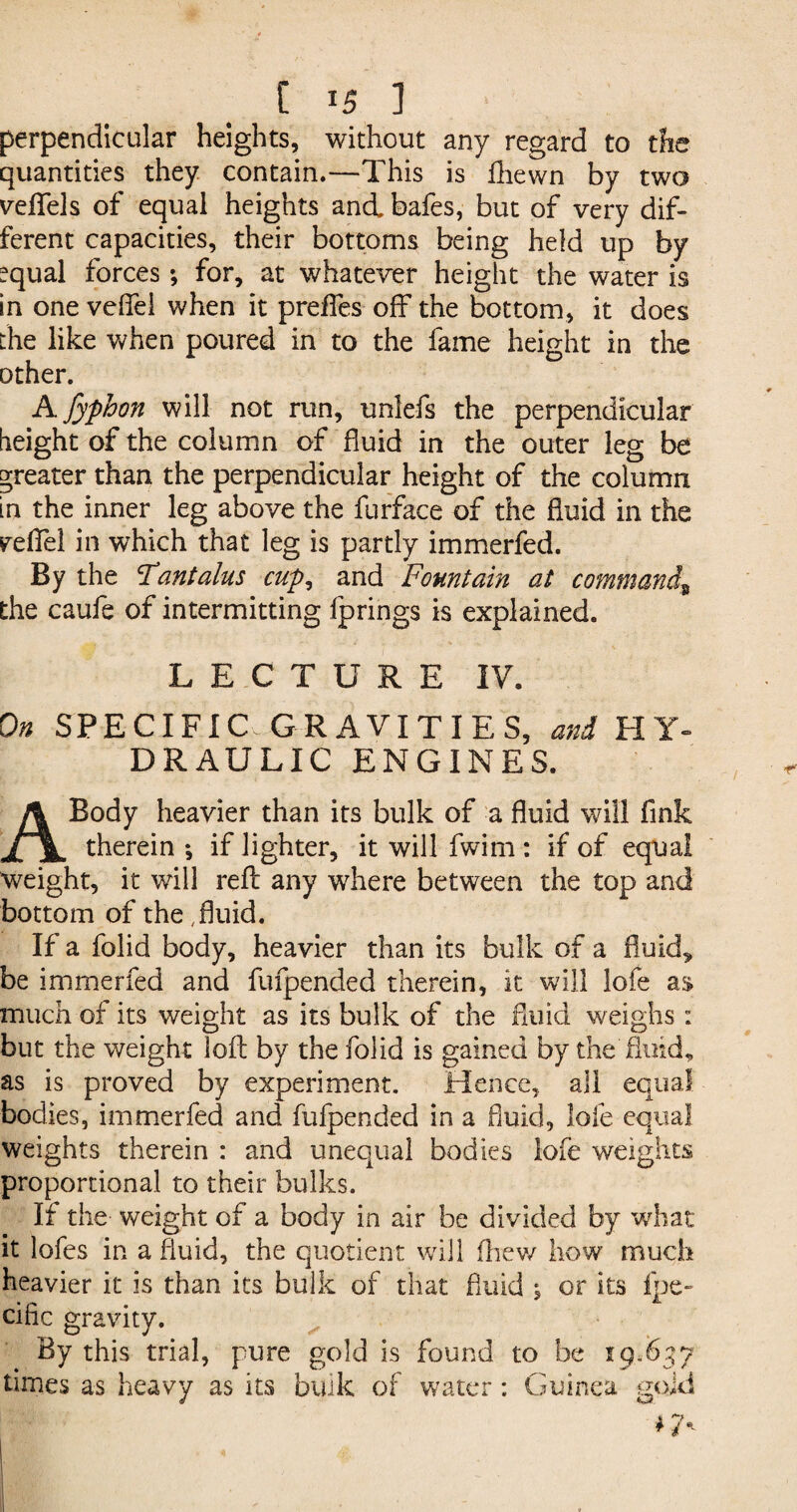 perpendicular heights, without any regard to the quantities they contain.—This is fhewn by two veflfels of equal heights and bafes, but of very dif¬ ferent capacities, their bottoms being held up by ?qual forces*, for, at whatever height the water is in one veflei when it preffes off the bottom, it does the like when poured in to the fame height in the other. A fyphon will not run, unlefs the perpendicular height of the column of fluid in the outer leg be greater than the perpendicular height of the column in the inner leg above the furface of the fluid in the peflel in which that leg is partly immerfed. By the Tantalus cup, and Fountain at command9 the caufe of intermitting fprings is explained. LECTURE IV. On SPECIFIC GRAVITIES, and HY¬ DRAULIC ENGINES. A Body heavier than its bulk of a fluid will fink therein*, if lighter, it will fwim : if of equal weight, it will reft any where between the top and bottom of the,fluid. If a folid body, heavier than its bulk of a fluid* be immerfed and fufpended therein, it will lofe as much of its weight as its bulk of the fluid weighs: but the weight loft by the folid is gained by the fluid, as is proved by experiment. Hence, all equal bodies, immerfed and fufpended in a fluid, lofe equal weights therein : and unequal bodies lofe weights proportional to their bulks. If the weight of a body in air be divided by what it lofes in a fluid, the quotient will (hew how much heavier it is than its bulk of that fluid ; or its fpe- cific gravity. By this trial, pure gold is found to be 19*637 times as heavy as its bulk of water: Guinea gold