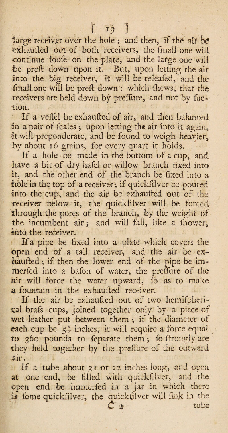 large receiver over the hole *, and then, if the air fc>6 exhaufted out of both receivers, the frnall one will continue loofe on the plate, and the large one will be preft down upon it. But, upon letting the air into the big receiver, it will be releafed, and the frnall one Will be preft down : which fliews, that the receivers are held down by prdfure, and not by fac¬ tion. If a veftel be exhaufted of air, and then balanced in a pair of fcales *, upon letting the air into it again, it will preponderate, and be found to weigh heavier* by about 16 grains, for every quart it holds. If a hole be made in the bottom of a cup, and have a bit of dry hafel or willow branch fixed into it, and the other end of the branch be fixed into a hole in the top of a receiver*, if quickfilver be poured into the cup, and the air be exhaufted out of the receiver below it, the quickfilver will be forced through the pores of the branch, by the weight of the incumbent air j and will fall, like a fliower. Into the receiver. If a pipe be fixed into a plate which covers the open end of a tall receiver, and the air be ex¬ haufted *, if then the lower end of the pipe be im- merfed into a bafon of water, the preffure of the air will force the water upward, fo as to make a fountain in the exhaufted receiver. If the air be exhaufted out of two hemifpheri- cal brafs cups, joined together only by a piece of wet leather put between them *, if the diameter of each cup be inches, it will require a force equal to 360 pounds to feparate them ; fo ftrongly are they held together by the prefture of the outward air. If a tube about 31 or 32 inches long, and open at one end, be filled with quickfilver, and the open end be immerfed in a jar in which there is fome quickfilver, the quickfilver will ftn.k in the C 2 tube