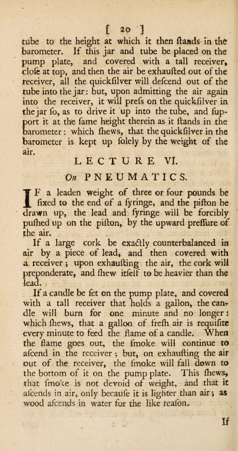 tube to the height at which it then (lands in the barometer. If this jar and tube be placed on the pump plate, and covered with a tall receiver, clofe at top, and then the air be exhaufted out of the receiver, all the quickfilver will defcend out of the tube into the jar: but, upon admitting the air again into the receiver, it will prefs on the quickfilver in the jar fo, as to drive it up into the tube, and fup- port it at the fame height therein as it (lands in the barometer: which (hews, that the quickfilver in the barometer is kept up folely by the weight of the air* LECTURE VI. On PNEUMATICS. IF a leaden weight of three or four pounds be fixed to the end of a fyringe, and the pifton be drawn up, the lead and fyringe will be forcibly pufhed up on the pifton, by the upward prefiiire of the air. If a large cork be exa&ly counterbalanced in air by a piece of lead, and then covered with a receiver ; upon exhaufting the air, the cork will preponderate, and (hew itfelf to be heavier than the lead. If a candle be fet on the pump plate, and covered with a tall receiver that holds a gallon, the can¬ dle will burn for one minute and no longer: which (hews, that a gallon of frefh air is requifite every minute to feed the (lame of a candle. When the flame goes out, the fmoke will continue to afcend in the receiver ; but, on exhaufting the air out of the receiver, the fmoke will fall down to the bottom of it on the pump plate. This (hews, that fmoke is not devoid of weight, and that it alcends in air, only becaufe it is lighter than air j as wood afcends in water for the like reafon.