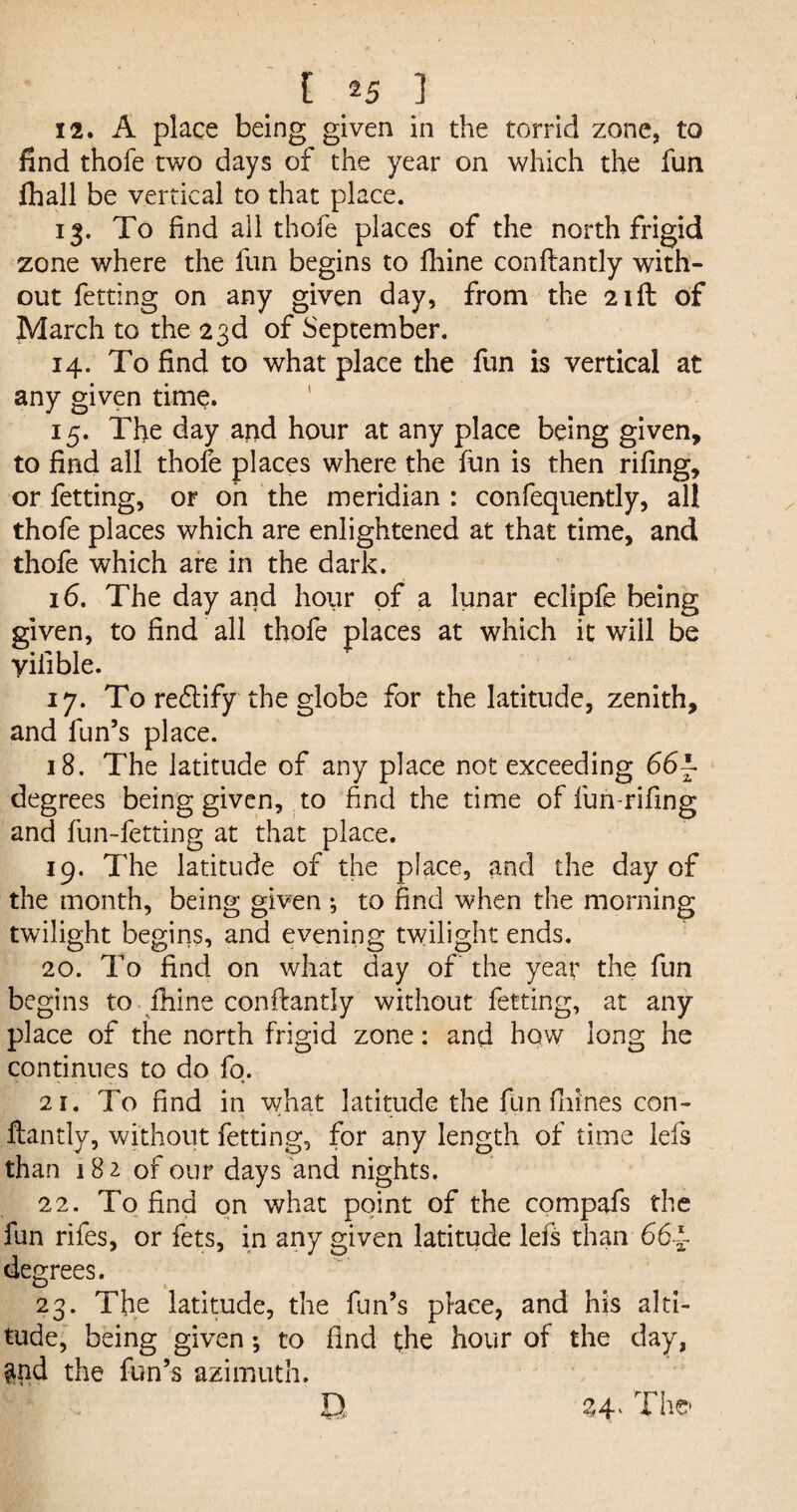 12. A place being given in the torrid zone, to find thofe two days of the year on which the fun fhall be vertical to that place. 13. To find all thofe places of the north frigid zone where the fun begins to fhine conftantly with¬ out fetting on any given day, from the 21ft of March to the 23d of September. 14. To find to what place the fun is vertical at any given time. 15. The day and hour at any place being given, to find all thofe places where the fun is then rifing, or fetting, or oh the meridian : confequently, all thofe places which are enlightened at that time, and thofe which are in the dark. 16. The day and hour of a lunar eclipfe being given, to find all thofe places at which it will be yifible. 17. To reftify the globe for the latitude, zenith, and fun’s place. 18. The latitude of any place not exceeding 66f degrees being given, to find the time of fun-rifing and fun-fetting at that place. 19. The latitude of the place, and the day of the month, being given •, to find when the morning twilight begins, and evening twilight ends. 20. To find on what day of the year the fun begins to fhine conftantly without fetting, at any¬ place of the north frigid zone: and how long he continues to do fo. 21. To find in what latitude the fun fhines con- - **. ftantly, without fetting, for any length of time Ids than 18 2 of our days and nights. 22. To find on what point of the compafs the fun rifes, or fets, in any given latitude lefs than 664- degrees. 23. The latitude, the fun’s place, and his alti¬ tude, being given; to find the hour of the day, $nd the fun’s azimuth. 24* The D