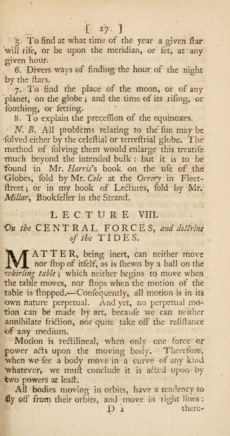 { [ 27 ] 5- To find at what time of the year a given fiar will rife, or be upon the meridian, or fet, at any given hour. O' _ 6. Divers ways of finding the hour of the night by the liars. 7. To find the place of the moon, or of any planet, on the globe; and the time of its rifing, or fouthing, or fetting. 8. To explain the preceffion of the equinoxes. N. B. All problems relating to the fun may be 'folved either by the celeftial or terreflrial globe. The method of folving them would enlarge this treatife 'much beyond the intended bulk : but it is to be found in Mr. Harris's book on the ufe of the Globes, fold by Mr. Cole at the Orrery in Fleet- flreet; or in my book of Ledlures, fold by Mr, Millar* Bookfeller in the Strand. « v-». -J, LECTURE VIII. On /fe CENTRAL FORCES, and do firm of the TIDE S. A T T E R, being inert, can neither move iVJL nor flop of itfelf, as is fhewn by a ball on the 'whirling table *, which neither begins to move when the table moves, nor flops when the motion of the table is Hopped.—Confequendy, all motion is in its own nature perpetual. And yet, no perpetual mo¬ tion can be made by art, becaufe we can neither annihilate fridlion, nor quite take off the refiilance of any medium. Motion is redtilineal, when only one force* or power adls upon the moving body. Therefore, when we fee a body move in a curve of any kind whatever* we mull conclude it is ached upon by two powers at leall. All bodies moving in orbits, have a tendency to fly off from their orbits, and move in right lines: