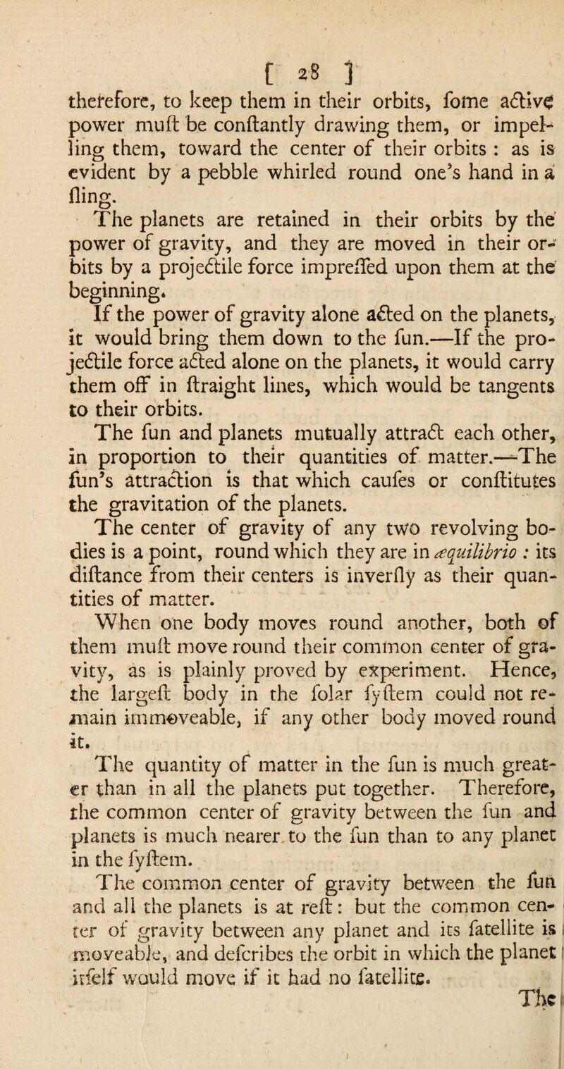 therefore, to keep them in their orbits, fome adliv^ power muft be conftantly drawing them, or impel¬ ling them, toward the center of their orbits : as is evident by a pebble whirled round one's hand in a fling. The planets are retained in their orbits by the power of gravity, and they are moved in their or¬ bits by a projedtile force imprelfed upon them at the beginning. If the power of gravity alone adted on the planets, it would bring them down to the fun.—If the pro- jedtile force adted alone on the planets, it would carry them off in flraight lines, which would be tangents to their orbits. The fun and planets mutually attradt each other, in proportion to their quantities of matter.—^The fun’s attraction is that which caufes or conftitutes the gravitation of the planets. The center of gravity of any two revolving bo¬ dies is a point, round which they are in aquilibrio : its diftance from their centers is inverfly as their quan¬ tities of matter. When one body moves round another, both of them mutt move round their common center of gra¬ vity, as is plainly proved by experiment. Hence, the largeft body in the folar fyftem could not re¬ main immoveable, if any other body moved round it. The quantity of matter in the fun is much great¬ er than in all the planets put together. Therefore, the common center of gravity between the fun and planets is much nearer to the fun than to any planet in the fyftem. The common center of gravity between the fun and all the planets is at reft: but the common cen¬ ter of gravity between any planet and its fatellite is i moveable, and deferibes the orbit in which the planet I itfelf would move if it had no fatellite. The i j