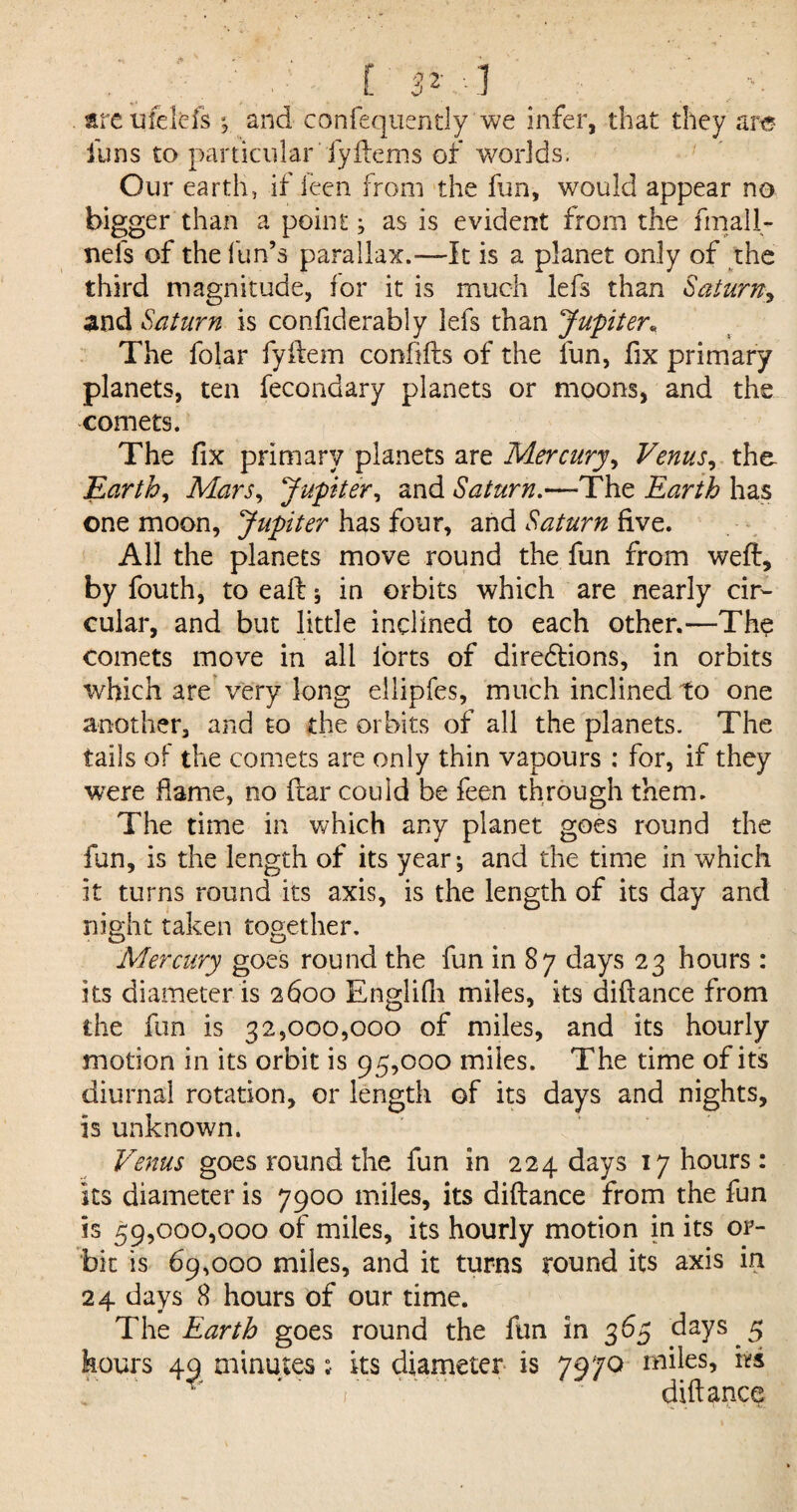 E 5*. -1 are ufelefs ; and confequently we infer, that they are funs to particular fyftems of worlds. Our earth, if ieen from the fun, would appear no bigger than a point; as is evident from the finall- nefs of the fun’s parallax.-—It is a planet only of the third magnitude, for it is much lefs than Saturn, and Saturn is confiderably lefs than Jupiter* The folar fyftem confifts of the fun, fix primary planets, ten fecondary planets or moons, and the comets. The fix primary planets are Mercury, Venus, the Earth, Mars, Jupiter, and Saturn.—The Earth has one moon, Jupiter has four, and Saturn five. All the planets move round the fun from weft, by fouth, to eaft; in orbits which are nearly cir¬ cular, and but little inclined to each other.—The comets move in all forts of diredlions, in orbits which are very long ellipfes, much inclined to one another, and to the orbits of all the planets. The tails of the comets are only thin vapours : for, if they were flame, no ftar could be feen through them. The time in which any planet goes round the fun, is the length of its year; and the time in which it turns round its axis, is the length of its day and night taken together. Mercury goes round the fun in 87 days 23 hours : its diameter is 2600 Englifh miles, its diftance from the fun is 32,000,000 of miles, and its hourly motion in its orbit is 95,000 miles. The time of its diurnal rotation, or length of its days and nights, is unknown. Venus goes round the fun in 224 days 17 hours: its diameter is 7900 miles, its diftance from the fun is 59,000,000 of miles, its hourly motion in its or¬ bit is 69,000 miles, and it turns round its axis in 24 days 8 hours of our time. * _ • _ _ The Earth goes round the fun in 365 days 5 hours 49 minutes; its diameter is 7970 miles, irs * ' r ‘diftance