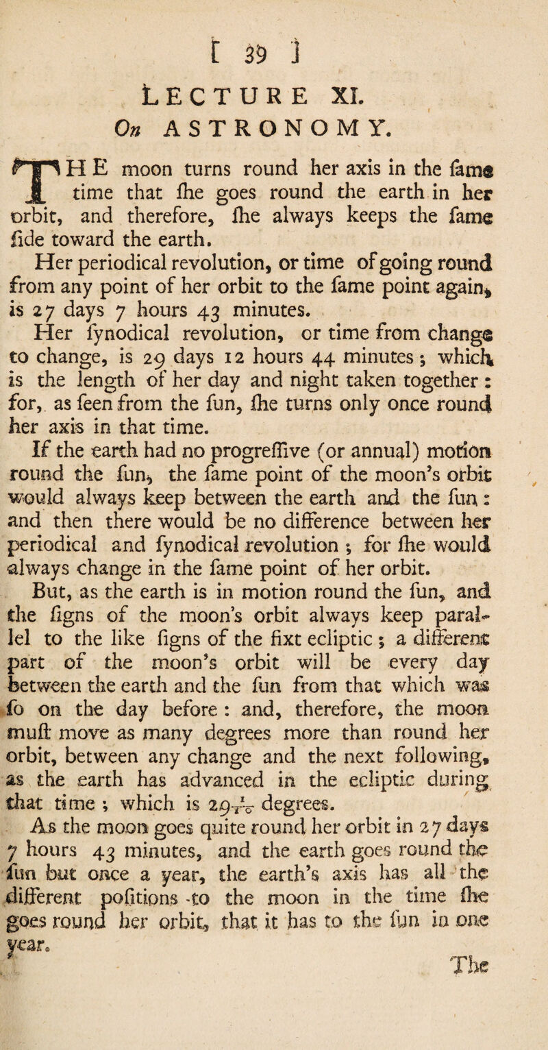 [ 35 ) Lecture xl On ASTRONOMY. TH E moon turns round her axis in the lame time that fhe goes round the earth in her orbit, and therefore, fhe always keeps the fame fide toward the earth. Her periodical revolution, or time of going round from any point of her orbit to the fame point again* is 2 7 days 7 hours 43 minutes. Her fynodical revolution, or time from change to change, is 29 days 12 hours 44 minutes ; which is the length of her day and night taken together : for, as feen from the fun, fhe turns only once round her axis in that time. If the earth had no progreffive (or annual) motion round the fun* the fame point of the moon’s orbit would always keep between the earth and the fun : and then there would be no difference between her periodical and fynodical revolution ; for fhe would always change in the fame point of her orbit. But, as the earth is in motion round the fun, and the ligns of the moons orbit always keep paral¬ lel to the like figns of the fixt ecliptic ; a different part of the moon’s orbit will be every day between the earth and the fun from that which was fo on the day before : and, therefore, the moon muff move as many degrees more than round her orbit, between any change and the next following, as the earth has advanced in the ecliptic during that time ; which is 29^-0 degrees. As the moon goes quite round her orbit in 27 days 7 hours 43 minutes, and the earth goes round the fun but once a year, the earth’s axis has all the different pofitions -to the moon in the time fhe goes round her orbit, that it has to the fun in one year.