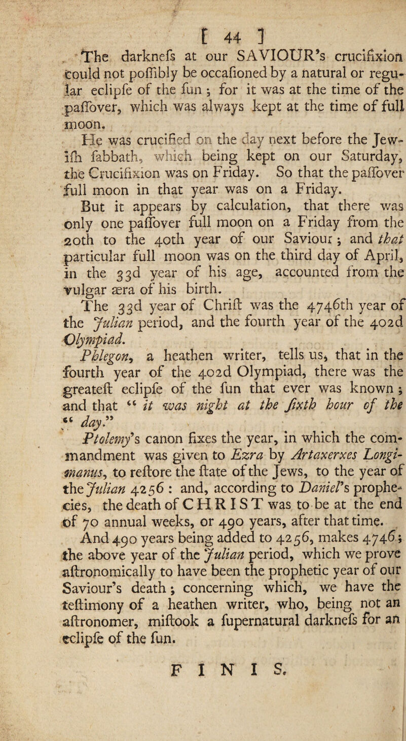 The darknefs at our SAVIOUR’S crucifixion could not poffibly be occafioned by a natural or regu¬ lar eclipfe of the fun ; for it was at the time of the paffover, which was always kept at the time of full moon. He was crucified on the day next before the Jew- lili fabbath, which being kept on our Saturday* the Crucifixion was on Friday. So that the paffover full moon in that year was on a Friday. But it appears by calculation, that there was only one paffover full moon on a Friday from the 20th to the 40th year of our Saviour; and that particular full moon was on the third day of April, in the 33d year of his age, accounted from the vulgar sera of his birth. The 33d year of Chrifi: was the 4746th year of the Julian period, and the fourth year of the 402d Olympiad. Phlegon, a heathen writer, tells us, that in the fourth year of the 402d Olympiad, there was the greatefl eclipfe of the fun that ever was known ; and that “ it was night at the fixth hour of the * c day.” Ptolemy's canon fixes the year, in which the com¬ mandment was given to Ezra by Artaxerxes Longi- manus, to reflore the ftate of the Jews, to the year of the Julian 4256 : and, according to Daniel's prophe¬ cies, the death of C H R IS T was to be at the end of 70 annual weeks, or 490 years, after that time. And 490 years being added to 4256, makes 4746> the above year of the Julian period, which we prove aftronomically to have been the prophetic year of our Saviour’s death; concerning which, we have the teftimony of a heathen writer, who, being not an aftronomer, miftook a fupernatural darknefs for an eclipfe of the fun. FINIS.