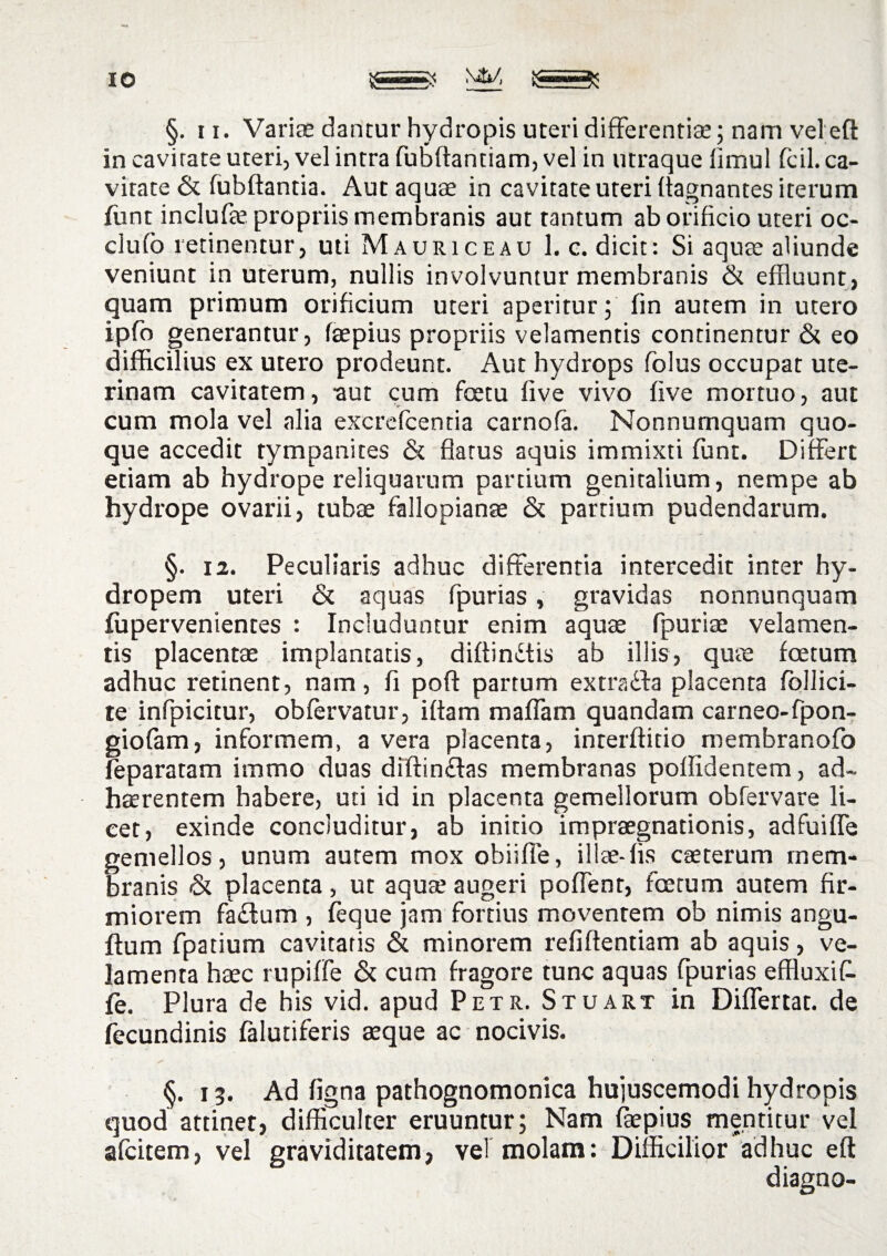 IO §. ii. Variae dantur hydropis uteri differentias; nam vel eft in cavirate uteri, vel intra fubftantiam, vel in utraque limul fcil. ca¬ vitate & fubftantia. Aut aquae in cavitate uteri flagnantes iterum funt inclufae propriis membranis aut tantum ab orificio uteri oc- clufo retinentur, uti Mauri ce au 1. c. dicit: Si aqute aliunde veniunt in uterum, nullis involvuntur membranis & effluunt, quam primum orificium uteri aperitur; fin autem in utero ipfo generantur, faepius propriis velamentis continentur & eo difficilius ex utero prodeunt. Aut hydrops folus occupat ute¬ rinam cavitatem, aut cum fcetu five vivo live mortuo, aut cum mola vel alia excrefcentia carnofa. Nonnumquam quo¬ que accedit tympanites & flatus aquis immixti funt. Differt etiam ab hydrope reliquarum partium genitalium, nempe ab hydrope ovarii, tubae fallopianae & partium pudendarum. §. 12. Peculiaris adhuc differentia intercedit inter hy¬ dropem uteri & aquas fipurias, gravidas nonnunquam fupervenientes : Includuntur enim aquae fpuriae velamen¬ tis placentae implantatis, diftindtis ab illis, quae foetum adhuc retinent, nam, fi poft partum extracta placenta fbllici- te infpicitur, obfervatur, iftam maffam quandam carneo-fpon- giofam, informem, a vera placenta, interftitio membranofo leparatam imrno duas diftin&as membranas pollidentem, ad¬ haerentem habere, uti id in placenta gemellorum obfervare li¬ cet, exinde concluditur, ab initio impraegnationis, adfuiffe gemellos, unum autem mox obiiffe, illae-fis caeterum mem¬ branis <5t placenta, ut aquae augeri poffent, foetum autem fir¬ miorem fa£tum , feque jam fortius moventem ob nimis angu- flum fpatium cavitatis & minorem refiftentiam ab aquis, ve¬ lamenta haec rupiffe & cum fragore tunc aquas fpurias effluxit fe. Plura de his vid. apud Petr. Stuart in Differtat. de fecundinis falutiferis aeque ac nocivis. §. 13. Ad figna pathognomonica hujuscemodi hydropis quod attinet, difficulter eruuntur; Nam faepius mentitur vel afcitem, vel graviditatem, vel molam: Difficilior adhuc eft diagno-