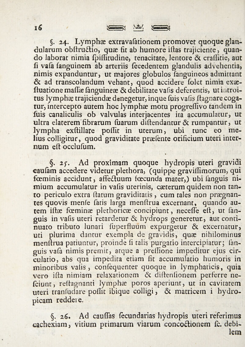 §. Lymphae extravafacionem promovet quoque glan¬ dularum obftruCtio, quae fit ab humore ifias trajiciente, quan¬ do laborat nimia fpiflitudine, tenacitate, lentore & craffitie, aut li vafa fanguinetn ab arteriis feeedentem glandulis advehentia, nimis expanduntur, ut majores globulos fanguineos admittant & ad transcolandum vehant, quod accidere folet nimia exae- ftuadone maffie fanguineae & debilitate vafis deferentis, ut introi¬ tus lymphae trajiciendae denegetur, inque fuis vafis (lagnare coga¬ tur, intercepto autem hoc lymphae motu progreffivo tandem in fuis canaliculis ob valvulas interjacentes ita accumulatur, ut ultra elaterem fibrarum (uarurn diftendantur & rumpantur, ut lympha exftillate poffit in uterum, ubi tunc eo me¬ lius colligitur, quod graviditate praefente orificium uteri inter¬ num eft occlufum. §. 2f. Ad proximam quoque hydropis uteri gravidi eaufam accedere videtur plethora, (quippe gravilfimorum, qui foeminis accidunt, affedtuum foecunda mater,) ubi fanguis ni¬ mium accumulatur in vafis uterinis, caeterum quidem non tan¬ to periculo extra flatum graviditatis , cum tales non praegnan¬ tes quovis menfe fatis larga menflrua excernant, quando au¬ tem iftae foeminae plethoricae concipiunt, necefle eft, ut fan¬ guis in vafis uteri retardetur & hydrops generetur , aut conti¬ nuato tributo lunari fuperfluum expurgetur & excernatur, uti plurima dantur exempla de gravidis, quae nihilominus menflrua patiuntur, proinde fi talis purgatio intercipiatur; fan¬ guis vafa nimis premit, atque a preflione impeditur ejus cir¬ culatio, abs qua impedita etiam fit accumulatio humoris in minoribus vafis, confequenter quoque in lymphaticis, quia vero i fla nimiam relaxationem & diftenfionem perferre ne- fciunt, reflagnanti lymphae poros aperiunt, ut in cavitatem uteri tranfudare poffit ibique colligi, & matricem i hydro¬ picam reddere. I r *«' §. 26. Ad cauflas fecundarias hydropis uteri referimus cachexiam, vitium primarum viarum concoctionem fc. debi¬ lem