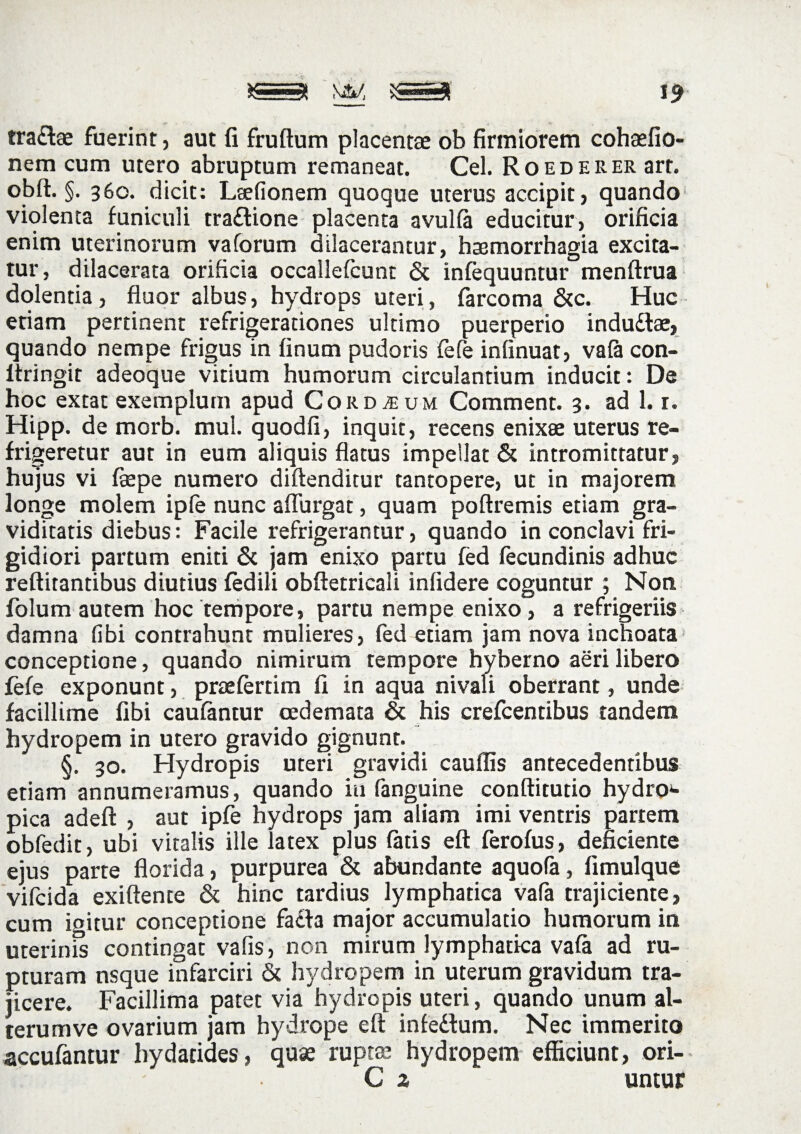 19 tra&ae fuerint, aut fi fruftum placentae ob firmiorem cohaefio- nem cum utero abruptum remaneat. Cei. RoEDERERart. obit. §. 360. dicit: Laefionem quoque uterus accipit, quando violenta funiculi traftione placenta avulla educitur, orificia enim uterinorum vaforum dilacerantur, haemorrhagia excita¬ tur, dilacerata orificia occallefcunt & infequuntur menftrua dolentia, fluor albus, hydrops uteri, farcoma &c. Huc etiam pertinent refrigerationes ultimo puerperio indudlae, quando nempe frigus in linum pudoris fefe inlinuat, vala con- itringit adeoque vitium humorum circulantium inducit: De hoc extat exemplum apud Gordium Comment. 3. ad 1. r. Hipp. de morb. mul. quodfi, inquit, recens enixae uterus re¬ frigeretur aut in eum aliquis flatus impellat & intromittatur, hujus vi faepe numero diftenditur tantopere, ut in majorem longe molem ipfe nunc aflurgat, quam poftremis etiam gra¬ viditatis diebus: Facile refrigerantur, quando in conclavi fri¬ gidiori partum eniti & jam enixo partu fed fecundinis adhuc reftitantibus diutius fedili obfletricali infidere coguntur ; Non folum autem hoc tempore, partu nempe enixo, a refrigeriis damna libi contrahunt mulieres, fed etiam jam nova inchoata conceptione, quando nimirum tempore hyberno aeri libero fefe exponunt, praefertim 11 in aqua nivali oberrant, unde facillime fibi caufantur oedemata & his crefcentibus tandem hydropem in utero gravido gignunt. §. 30. Hydropis uteri gravidi cauffis antecedentibus etiam annumeramus, quando iu fanguine conftitutio hydroi- pica adeft , aut ipfe hydrops jam aliam imi ventris partem obfedit, ubi vitalis ille latex plus latis eft ferofus, deficiente ejus parte florida, purpurea & abundante aquola, limulque vifcida exiftente & hinc tardius lymphatica vafa trajiciente, cum igitur conceptione facfa major accumulatio humorum in uterinis contingat vafis, non mirum lymphatica vafa ad ru¬ pturam nsque infarciri & hydropem in uterum gravidum tra¬ jicere. Facillima patet via hydropis uteri, quando unum al- terumve ovarium jam hydrope eft infedfum. Nec immerito accufantur hydatides, quae ruptae hydropem efficiunt, ori- C z untur