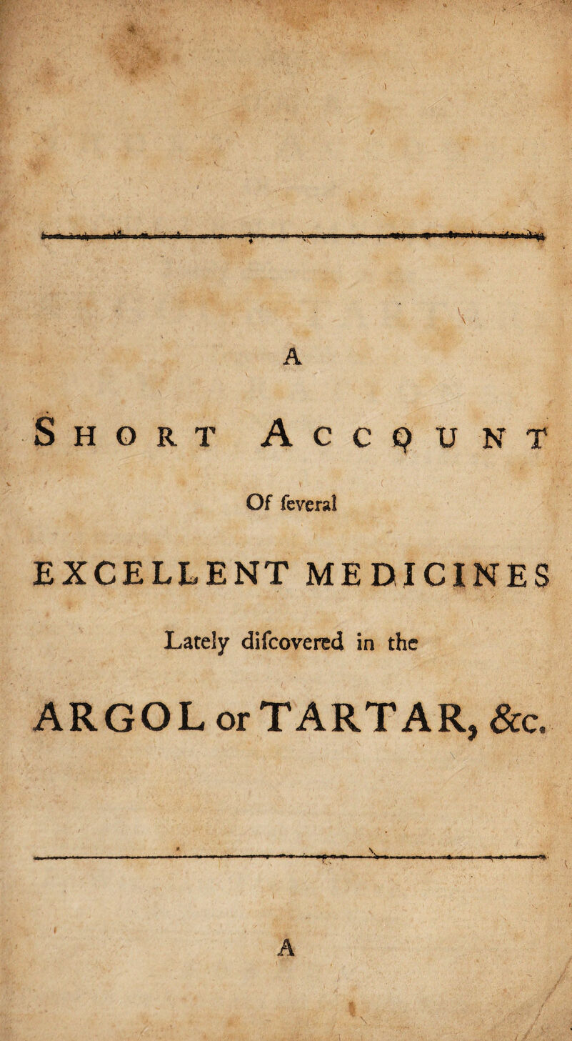 Sr-n. < Itiflm i ■tfl.i =*» «»»—««»—»4»—*>»m ii id hi 'i 4 ig Short Account Of feveral EXCELLENT MEDICINES Lately difcovered in the ARGOL or TARTAR, &c. A