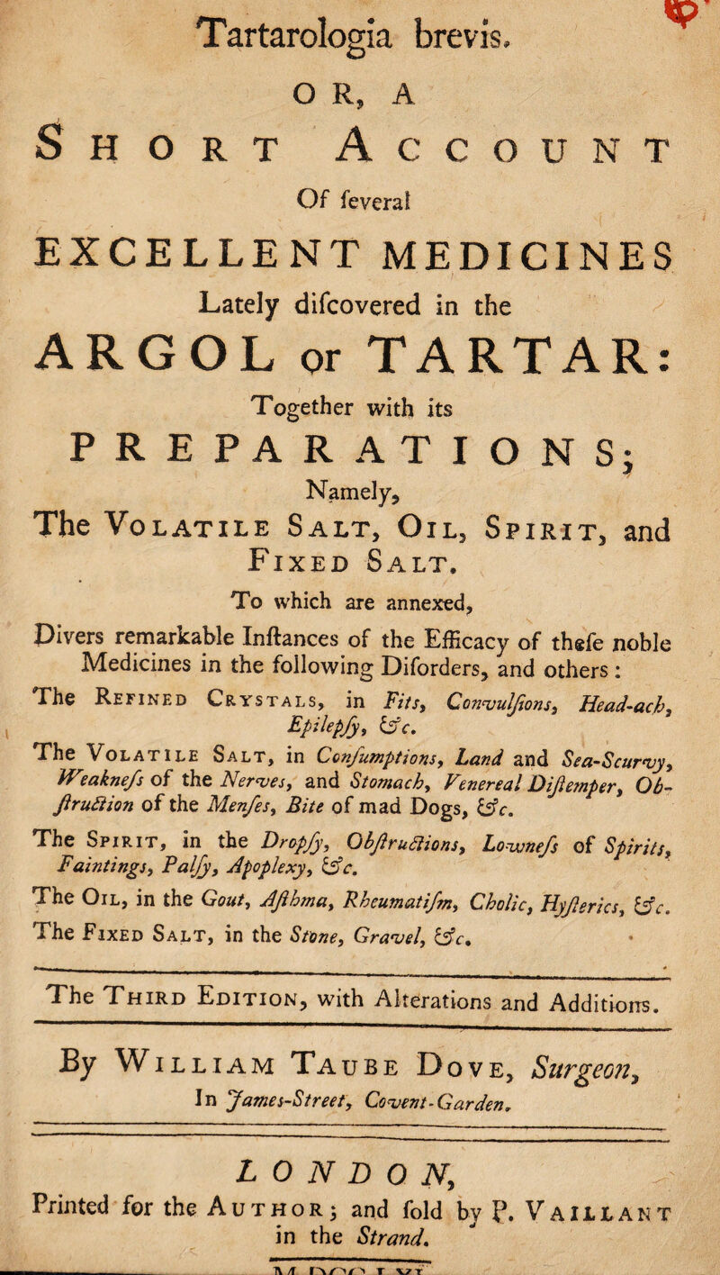 Tartarologia brevis, O R, A Short Account Of fevera! EXCELLENT MEDICINES Lately difcovered in the ARGOL or TARTAR: ) Together with its PREPARATIONS; Namely, The Volatile Salt, Oil, Spirit, and Fixed Salt, To which are annexed, Divers remarkable Inftances of the Efficacy of thefe noble Medicines in the following Diforders, and others : The Refined Crystals, in Fits, Convuljions, Head-ach, Epilepfy, Cfc. The Volatile Salt, in Conjutnptions, Lund and Sea-Scurvy, IV?aknefs of the Nerves, and Stomachy Venereal Diftemper, Ob- Jlruftion of the Menfes, Bite of mad Dogs, &c. The Spirit, in the Dropfy, Objlruclions, Lovjnefs of Spirits, Fainting,/, Paljy, Apoplexy, &c. The Oil, in the Gout, Afthma, Rheumatifm, Cholic, Hyjlerics, &c. The Fixed Salt, in the Stone, Gravel, &c. The Third Edition, with Alterations and Additions. By William Taube Dove, Surgeon, In James-Street, Covent-Garden, LONDON, Printed for the Author; and fold by Vaiuant in the Strand. A /f T V7T