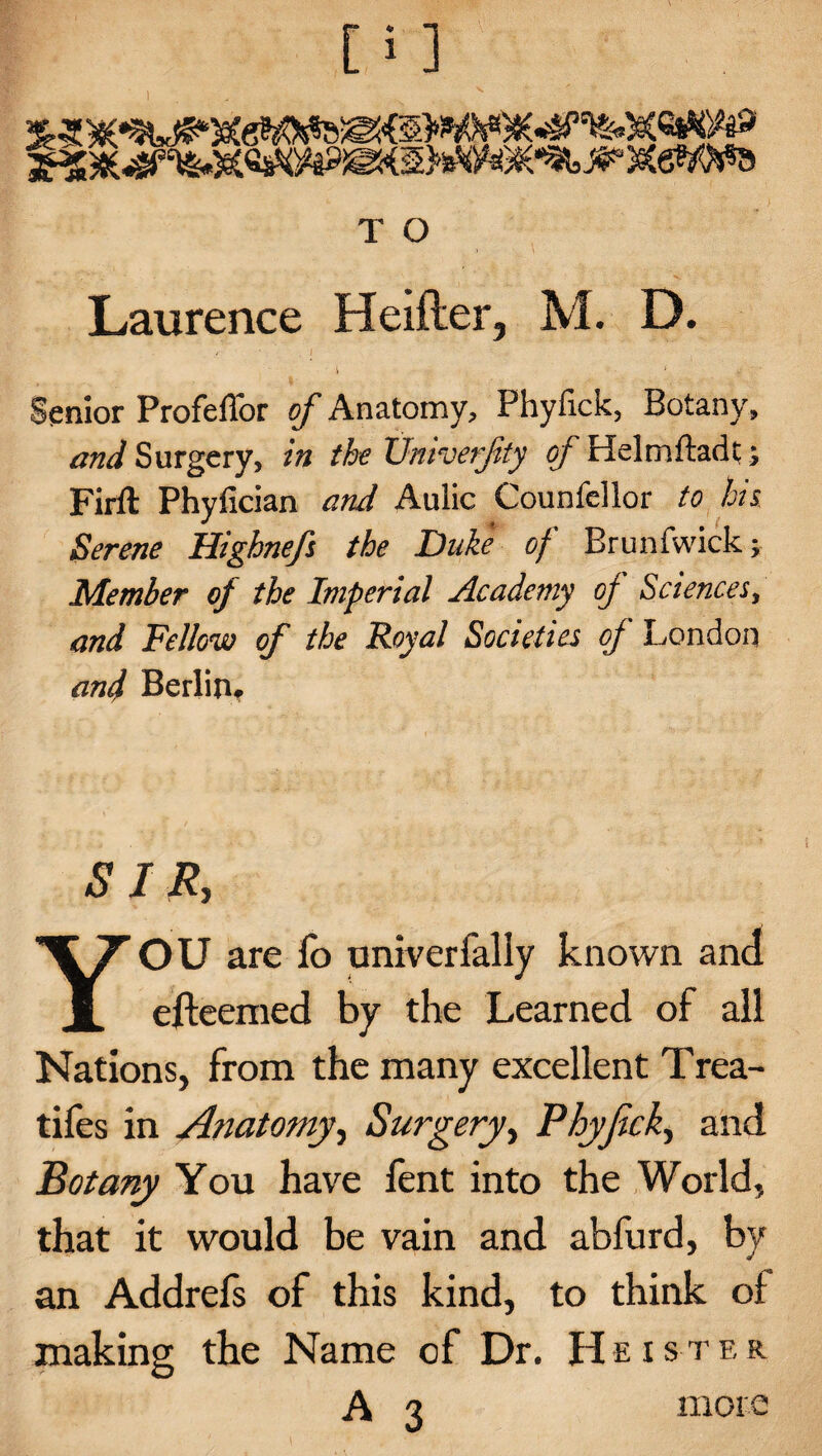 I T O Laurence Heifler, M. D. i ; j? ■ ' ’ Senior Profeffor of Anatomy, Phyflck, Botany, and Surgery, in the XJniverfty of Helmftadt; Firft Phyfician and Aulic Counfellor to his. Serene Highnefs the Duke of Brunfwick; Member of the Imperial Academy of Sciences, and Fellow of the Royal Societies of London and Berlin# SIR, YOU are fo univerfally known and efteemed by the Learned of all Nations, from the many excellent Trea- tifes in Anatomy ^ Surgery, Phyjick, and Botany You have fent into the World, that it would be vain and abfurd, by an Addrefs of this kind, to think of making the Name of Dr. He is ter A 3 more