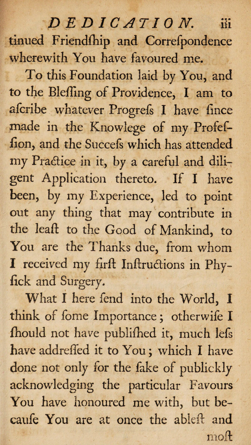 tinued Friendship and Correspondence wherewith You have favoured me. To this Foundation laid by You, and to the Blefling of Providence, I am to afcribe whatever Progrefs I have lince made in the Knowlege of my Profes¬ sion, and the Succefs which has attended my Practice in it, by a careful and dili¬ gent Application thereto. If I have been, by my Experience, led to point out any thing that may contribute in the lead: to the Good of Mankind, to You are the Thanks due, from whom I received my firft Inftructions in Phy- Sick and Surgery. What I here fend into the W'orld, I think of Some Importance; otherwife I Should not have published it, much lefs have addreffed it to You; which I have done not only for the fake of publickly acknowledging the particular Favours You have honoured me with, but be- caufe You are at once the ableft and riioft