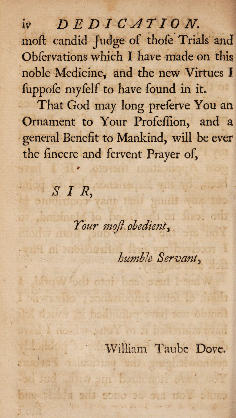 w DEDICATION. rnofl: candid Judge of thofe Trials and Obfervations which I have made on this noble Medicine, and the new Virtues I fuppofe myfelf to have found in it. That God may long preferve You an Ornament to Your Profellion, and a general Benefit to Mankind, will be ever the fincere and fervent Prayer of, * S I R, ■ f i ■4 < ; Tour mojl. obedient, humble Servant, / I William Taube Dove.