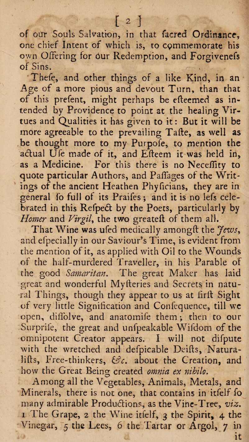 of our Souls Salvation, in that facred Ordinance, one chief Intent of which is, to commemorate his own Offering for our Redemption, and Forgivenefs of Sins. Thefe, and other things of a like Kind, in an Age of a more pious and devout Turn, than that of this prefent, might perhaps be efleemed as in¬ tended by Providence to point at the healing Vir¬ tues and Qualities it has given to it: But it will be more agreeable to the prevailing Tafte, as well as be thought more to my Purpofe, to mention the adlual Ufe made of it, and Efteem it was held in, as a Medicine. For this there is no Necefilty to quote particular Authors, and Paffages of the Writ¬ ings of the ancient Heathen Phyficians, they are in general fo full ol its Praifes *, and it is no lefs cele¬ brated in this Refpedt by the Poets, particularly by Homer and Virgil, the two greatefl of them all. That Wine was ufed medically amongfl the Jews, and efpecially in our Saviour’s Time, is evident from the mention of it, as applied with Oil to the Wounds of the half-murdered Traveller, in his Parable of the good Samaritan. The great Maker has laid great and wonderful Myfteries and Secrets in natu¬ ral Things, though they appear to us at fir If Sight of very little Signification and Confequence, till wc open, diffolve, and anatomife them; then to our Surprife, the great and unfpeakable Wifdom of the omnipotent Creator appears. I will not difpute with the wretched and defpicable Deifts, Natura- lifts, Free-thinkers, £s?c. about the Creation, and how the Great Being created omnia ex nihilo. Among all the Vegetables, Animals, Metals, and Minerals, there is not one, that contains in itfelf fo many admirable Produdfions, as the Vine-Tree, viz. i The Grape, 2 the Wine itfelf, 3 the Spirit, 4 the Vinegar, 5 the Lees, 6 the Tartar or Argol, 7 in it