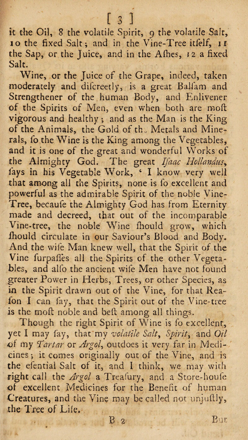 it the Oil, 8 the volatile Spirit, 9 the volatile Salt, 10 the fixed Salt; and in the Vine-Tree itfelf, n the Sap, or the Juice, and in the Afhes, 12 a fixed Salt. Wine, or the Juice of the Grape, indeed, taken moderately and difcreetly, is a great Baiiam and Strengthener of the human Body, and Enlivener of the Spirits of Men, even when both are n-ioft vigorous and healthy ; and as the Man is the King of the Animals, the Gold of th . Metals and Mine¬ rals, fo the Wine is the King among the Vegetables, and it is one of the great and wonderful Works of the Almighty God. The great Ifaac Hollandus, fays in his Vegetable Work, 4 I know very well that among all the Spirits, none is fo excellent and powerful as the admirable Spirit of the noble Vine- Tree, becaufe the Almighty God has from Eternity made and decreed, that out of the incomparable Vine-tree, the noble Wine lhould grow, which fhould circulate in our Saviour’s Blood and Body, And the wife Man knew well, that the Spirit of the Vine furpafies all the Spirits of the other Vegeta¬ bles, and alfo the ancient wife Men have not found greater Power in Herbs, Trees, or other Species, as in the Spirit drawn out of the Vine, for that Rea- fon I can fay, that the Spirit out of the Vine*tree is the rooft noble and belt among all things. Though the right Spirit of Wine is fo excellent, yet I may fay, that my volatile Salt, Spirit, and Oil of my Tartar or Argol, outdoes it very far in Medi¬ cines ; it comes originally out of the Vine, and is the efentiai Salt of it, and I think, we may with •right call the Argol a Treafury, and a Store-houfe of excellent Medicines for the Benefit of human Creatures, and the Vine may be called not unjuflly, the Tree of Life. B 2 But