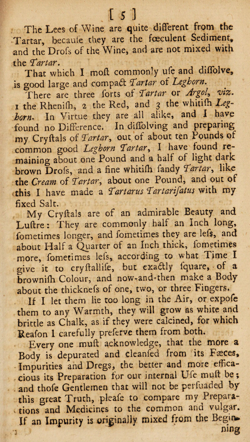 The Lees of Wine are quite different from the Tartar, becauie they are the foeculent Sediment, and the Drofs of the Wine, and are not mixed with the Tartar. That which I mod commonly ufe and diffolve, is good large and compadft Tartar ot Leghorn. There are three forts of Tartar or Axgol, viz* i the Rhenifh, 2 the Red, and 3 the whitifh Leg¬ horn. In Virtue they are all alike, and I have found no Difference. In diffolving and preparing my Cryftals of Tartar, out of about ten Pounds of common good Leghorn Tartar^ I have found re¬ maining about one Pound and a half of light dark brown Drofs, and a fine whitifh fandy Tartar, like the Cream of Tartar, about one Pound, and out of this I have made a Tartarus Tartarifatus with my fixed Salt. My Cryftals are of an admirable Beauty and Duftre: They are commonly half an Incn long, fometimes longer, and iometimes they are lefs, and about Half a Quarter of an Inch thick, fometimes more, fometimes lefs,, according to what Time I give it to cryftallife, but exa&ly fquare, of a brownifh Colour, and now-and-then make a Body about the thicknefs of one, two, or three Fingers. If I let them lie too long in the Air, or expofe them to any Warmth, they will grow as white and brittle as Chalk, as if they were calcined, for which Reafon 1 carefully preferve them from both. Every one mu ft acknowledge, that the more a Body is depurated and cleanfed from its Fasces, Impurities and Dregs, the better and more effica¬ cious its Preparation for our internal Ufe mu ft be; and thofe Gentlemen that will not be perfuaded by this great Truth, pleafe to compare mv Prepara¬ tions and Medicines to the common and vulgar. If an Impurity is originally mixed from the Begin*