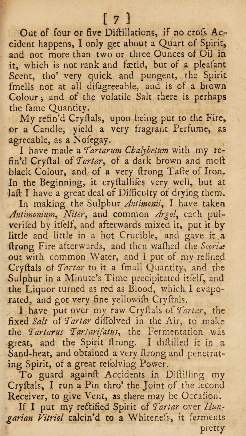 Out of four or five Diftillations, if no crofs Ac¬ cident happens, I only get about a Quart of Spirit, and not more than two or three Ounces of Oil in it, which is not rank and fetid, but of a pleafant Scent, tho’ very quick and pungent, the Spirit fmells not at all difagreeable, and is of a brown Colour; and of the volatile Salt there is perhaps the fame Quantity. My refin’d Cryflals, upon being put to the Fire, or a Candle, yield a very fragrant Perfume, as agreeable, as a Nofegay. I have made a 'Tartarum Chalybetum with my re¬ fin’d Cryflal of Tartar, of a dark brown and moft black Colour, and of a very flrong Tafle of Iron. In the Beginning, it cryflallifes very well, but at •laft I have a great deal of Difficulty of drying them. In making the Sulphur Antimonii, I have taken Antimonium, Niter, and common Argol, each pul- verifed by itfeif, and afterwards mixed it, put it by little and little in a hot Crucible, and gave it a ftrong Fire afterwards, and then wafhed the Scoriae out with common Water, and I put of my refined Cryflals of Tartar to it a fmall Quantity, and the Sulphur in a Minute’s Time precipitated itfeif, and the Liquor turned as red as Blood, which I evapo¬ rated, and got very fine yeilowifii Cryflals. I have put over my raw Cryflals of Tartar, the fixed Salt of Tartar diffolved in the Air, to make the Tartarus Tartarijatus, the Fermentation was great, and the Spirit flrong. I diflilled it in a Sand-heat, and obtained a very flrong and penetrat¬ ing Spirit, of a great refolving Power. To guard againfl Accidents in Difiilling my Cryflals, I run a Pin thro’ the Joint of the lecond Receiver, to give Vent, as there may be Occafion. If I put my rectified Spirit of Tartar over Hun¬ garian Vitriol calcin’d to a Whitenefs, it ferments pretty