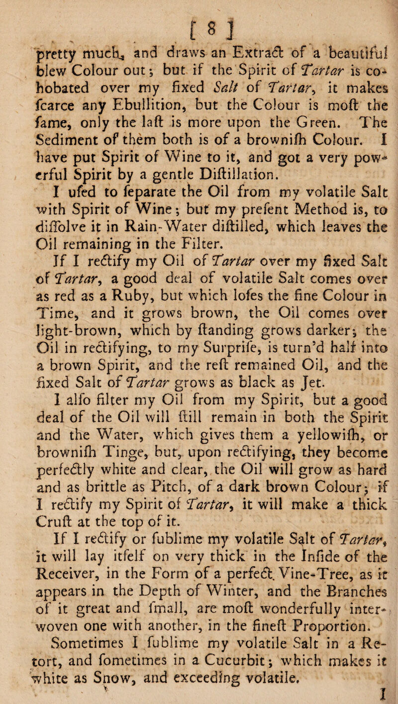 pretty mucfci, and draws an Extra# of a beautiful blew Colour out; but if the Spirit of Tartar is co* hobated over my fixed Salt of Tartar, it makes fcarce any Ebullition, but the Colour is mod the fame, only the lad is more upon the Green. The Sediment of them both is of a brownifh Colour. I have put Spirit of Wine to it, and got a very pow^ erful Spirit by a gentle Didilladon. I ufed to feparate the Oil from my volatile Salt ivith Spirit of Wine; but my prefent Method is, to diffolve it in Rain-Water diftiiled, which leaves the Oil remaining in the Filter. If I reCtify my Oil of Tartar over my fixed Salt of Tartar, a good deal of volatile Salt comes over as red as a Ruby, but which lofes the fine Colour in Time, and it grows brown, the Oil comes over light-brown, which by (landing grows darker; the Oil in rectifying, to my Surprife, is turn’d half into a brown Spirit, and the reft remained Oil, and the fixed Salt of Tartar grows as black as Jet. I alfo filter my Oil from my Spirit, but a good deal of the Oil will ftill remain in both the Spirit and the Water, which gives them a yellowifh, or brownifh Tinge, but, upon rectifying, they become perfectly white and clear, the Oil will grow as hard and as brittle as Pitch, of a dark brown Colour ; if I reCtify my Spirit of Tartar, it will make a thick Cruft at the top of it. If I reCtify or fublime my volatile S^lt of Tartar, it will lay itfelf on very thick in the Infide of the Receiver, in the Form of a perfeCt Vine-Tree, as it appears in the Depth of Winter, and the Branches of it great and lfnall, are mofl wonderfully inter* woven one with another, in the fined Proportion. Sometimes I fublime my volatile Salt in a Re¬ tort, and fometimes in a Cucurbit; which makes it white as Snow, and exceeding volatile. I