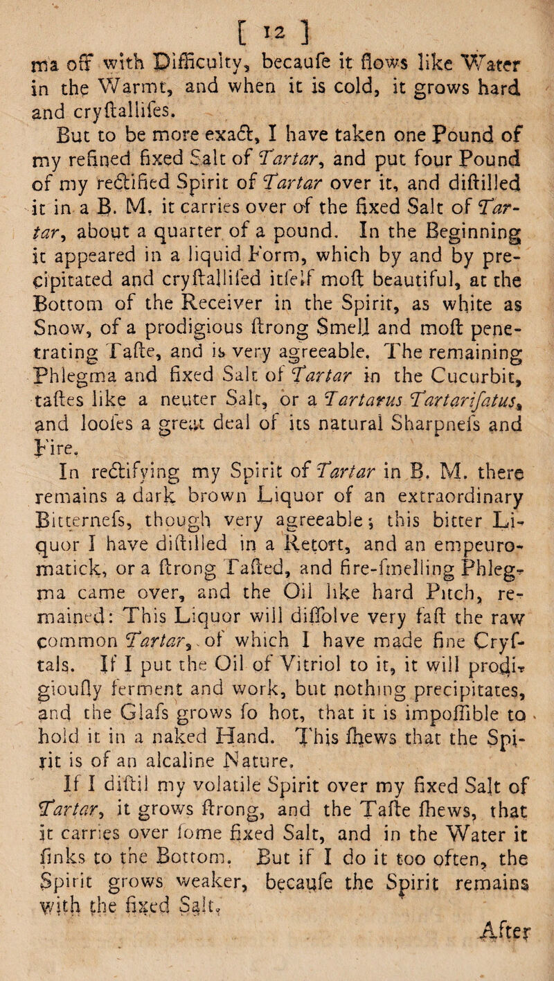 ma off with Difficulty, becaufe it flows like Water in the Warmt, and when it is cold, it grows hard and cryftallifes. But to be more exadl, I have taken one Pound of my refined fixed Salt of Tartar, and put four Pound of my rectified Spirit of Tartar over it, and diftilled it in a B. M, it carries over of the fixed Salt of Tar- tar, about a quarter of a pound. In the Beginning it appeared in a liquid Form, which by and by pre¬ cipitated and cryfballifed itfeif moft beautiful, at the Bottom of the Receiver in the Spirit, as white as Snow, of a prodigious ftrong Smell and moft pene¬ trating Fade, and is very agreeable. The remaining Phlegma and fixed Salt of Tartar in the Cucurbit, taftes like a neuter Salt, or a Tartarus Tartar if at us* and looies a great deal of its natural Sharpnefs and Fire. In rectifying my Spirit of Tartar in B, M. there remains a dark brown Liquor of an extraordinary Bitternefs, though very agreeable; this bitter Li¬ quor I have diftilled in a Retort, and an empeuro- matick, ora ftrong Tailed, and fire-fmelling Phleg¬ ma came over, and the Oil like hard Pitch, re¬ mained: This Liquor will diftblve very faft the raw common Tartar^, of which I have made fine Crys¬ tals. If I put the Oil of Vitriol to it, it will procli? gioufly ferment and work, but nothing precipitates, and the Glafs grows fo hot, that it is impoflible to - hold it in a naked Hand. This ffiews that the Spi¬ rit is of an alcaline Nature. If I diftil my volatile Spirit over my fixed Salt of Tartar, it grows ftrong, and the Tafte fhews, that it carries over fome fixed Salt, and in the Water it finks to the Bottom. But if I do it too often, the Spirit grows weaker, becaufe the Spirit remains with the fixed Sally After