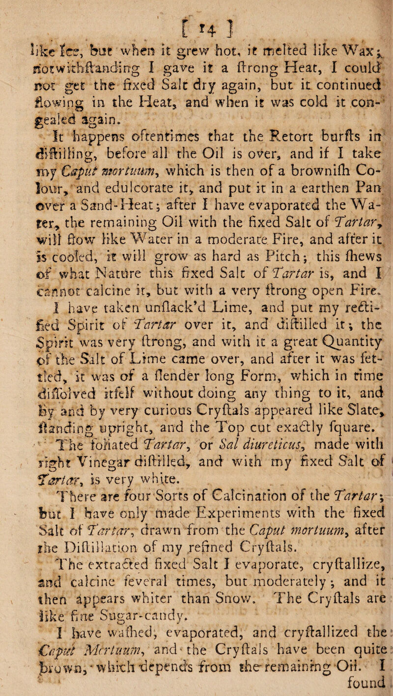 [ *4 ] like lee, but when it grew hot, it melted like Wax^ riotwithflanding I gave it a flrong Heat, I could not get the fixed Salt dry again, but it continued flowing in the Heat, and when it was cold it con¬ gealed again. It happens oftentimes that the Retort burfls in diftilling, before all the Oil is over, and if I take my Caput mortuum, which is then of a brownifh Co¬ lour, and edulcorate it, and put it in a earthen Pan over a Sand-Heat; after I have evaporated the Wa¬ ter, the remaining Oil with the fixed Salt of Tartar, will flow like Water in a moderate Fire, and after it is cooled, it will grow as hard as Pitch; this fhews of what Natfire this fixed Salt of Tartar is, and I cannot calcine it, but with a very firong open Fire. I have taken unflack’d Lime, and put my recti¬ fied Spirit of Tartar over it, and diftilled it*, the Spirit was very ftrong, and with it a great Quantity C>f the Salt of Lime came over, and after it was fet¬ tled, it was of a fiender long Form, which in time difTolved itfelf without doing any thing to it, and By and by very curious Cryflals appeared like Slate, Handing upright, and the Top cut exadtly fquare. The foliated Tartar, or Sal diureticus, made with right Vinegar di (tilled, and with my fixed Salt of Tartar, is very white. There are four Sorts of Calcination of the Tartar; But I have only made Experiments with the fixed Salt of Tartar, drawn from the Caput mortuum, after the Diflillati.on of my refined Cryflals. The extracted fixed Salt I evaporate, cryftallize, and calcine feveral times, but moderately ; and it then appears whiter than Snow. The Cryflals are like fine'Sugar-candy. I have wafhecl, evaporated, and cryflallized the £aput Mortuum, and* the Cryflals have been quite j»*own5 * which depends from the- remaining Oik I found