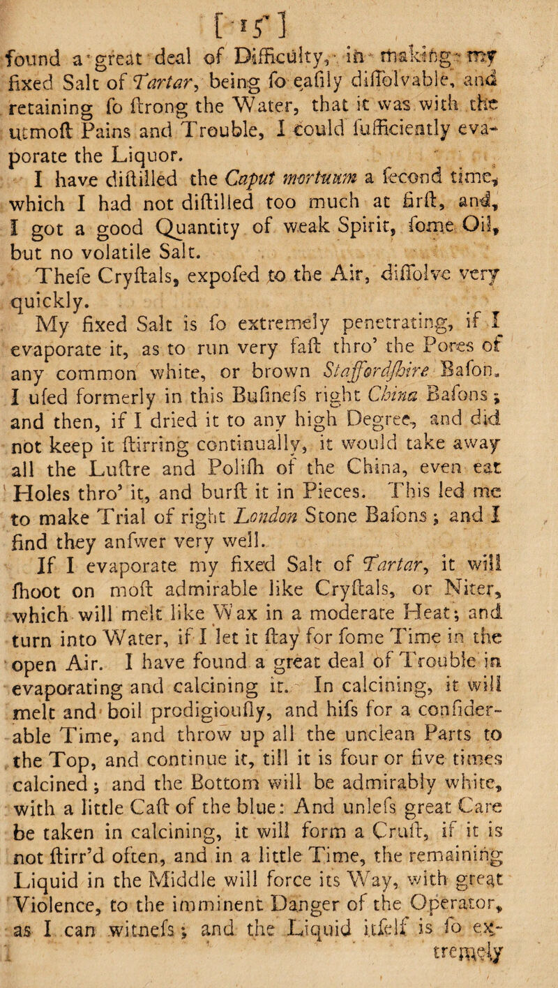 C;*r] V ■ • found a'great deal of Difficulty,- in making-m? fixed Salt of Tartar, being fo eafily difTolvable, and retaining fo ftrong the Water, that it was with the ucmoft Pains and Trouble, 1 could fufficiently eva* porate the Liquor. 1 I have diftiiled the Caput nwrtuum a fecond time, which I had not diftiiled too much at firft, and, I got a good Quantity of weak Spirit, fome Oil, but no volatile Salt. Thefe Cryftals, expofed to the Air, diffolve very quickly. My fixed Salt is fo extremely penetrating, if I evaporate it, as to run very iaft thro’ the Pores of any common white, or brown StaffordshireBafon, I ufed formerly in this Bufmefs right China Bafons; and then, if I dried it to any high Degree, and did not keep it ftirring continually, it would take away all the Luftre and Polifh of the China, even eat Holes thro’ it, and burft it in Pieces. This led me to make Trial of right London Stone Bafons ; and I find they anfwer very well. If I evaporate my fixed Salt of Lartar, it will fhoot on moft admirable like Cryftals, or Niter, which will melt like Wax in a moderate Heat*, and turn into Water, if I let it ftay for fome Time in the open Air. I have found a great deal of Trouble in. evaporating and calcining it. In calcining, it will melt and boil prodigioufly, and hifs for a confider- able Time, and throw up all the unclean Parts to the Top, and continue it, till it is four or five times calcined; and the Bottom will be admirably white, with a little Caft of the blue: And unlefs great Care be taken in calcining, it will form a Cruft, if it is not ftirr’d often, and in a little Time, the remaining Liquid in the Middle will force its Way, with great Violence, to the imminent Danger of the Operator, as I can witnefs; and the Liquid itfelf is lo e%~ trebly