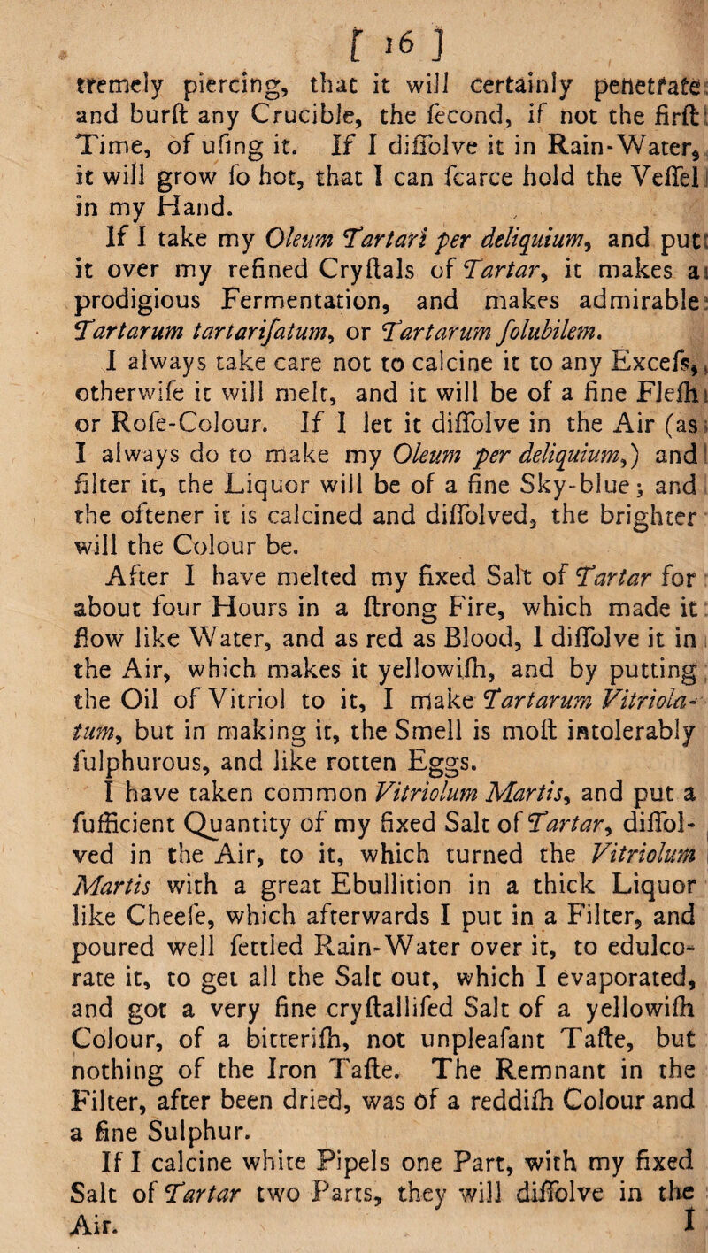 [16] tremely piercing, that it will certainly penetrate and burft any Crucible, the fecond, if not the firfl Time, of ufing it. If I diffolve it in Rain-Water* it will grow fo hot, that I can fcarce hold the Veffel in my Hand. If I take my Oleum Hart art per deliqutum, and put: it over my refined Cryftals of Hartar ^ it makes ai prodigious Fermentation, and makes admirable: Hart arum tartarifatum, or Hart arum folubilem. I always take care not to calcine it to any Excefs*, otherwife it will melt, and it will be of a fine FJeflii or Rofe-Colour. If I let it diffolve in the Air (as I always do to make my Oleum per deliquiumd) and filter it, the Liquor will be of a fine Sky-blue; and the oftener it is calcined and diffolved, the brighter will the Colour be. After I have melted my fixed Salt of Hartar for about four Hours in a ftrong Fire, which made it flow like Water, and as red as Blood, I diffolve it in the Air, which makes it yellowifh, and by putting the Oil of Vitriol to it, I make Hart arum Vitriola- tum, but in making it, the Smell is mofl intolerably fulphurous, and like rotten Eggs. I have taken common Vitriolum Martis, and put a fufficient Quantity of my fixed Salt of Hartar, diffol- ved in the Air, to it, which turned the Vitriolum , Martis with a great Ebullition in a thick Liquor like Cheefe, which afterwards I put in a Filter, and poured well fettled Rain-Water over it, to edulco¬ rate it, to get all the Salt out, which I evaporated, and got a very fine cryflallifed Salt of a yellowifh Colour, of a bitterifh, not unpleafant Tafte, but nothing of the Iron Tafte. The Remnant in the Filter, after been dried, was of a reddifh Colour and a fine Sulphur. If I calcine white Pipels one Part, with my fixed Salt of Hartar two Parts, they will diffolve in the Air. ; ; i