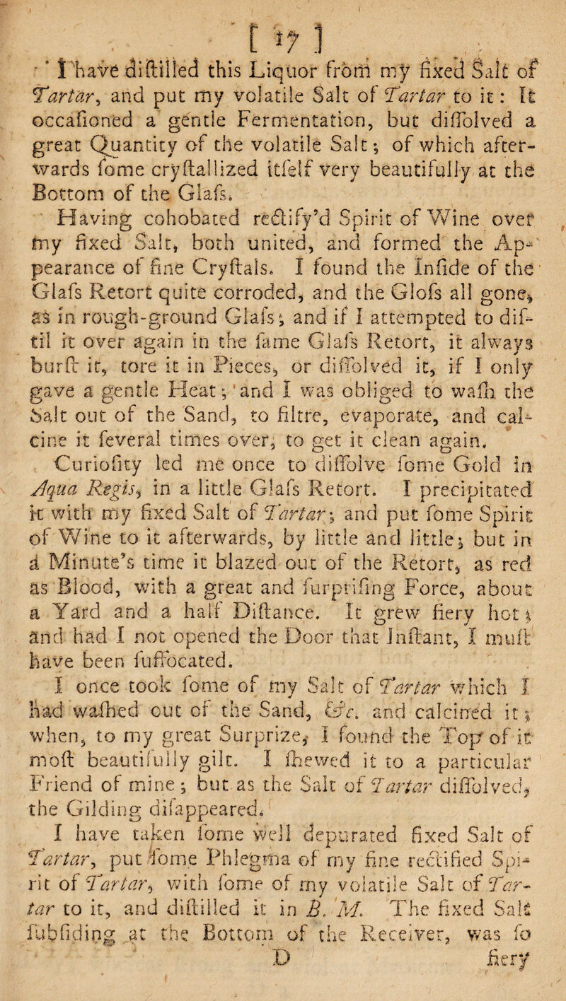 • ‘ I have diddled this Liquor from my fixed Salt of Tartar, and put my volatile Salt of Tartar to it: It occafioned a gentle Fermentation, but difTolved a great Quantity of the volatile Salt; of which after¬ wards fame crydaliized itfelf very beautifully at the Bottom of the Glafs. Having cohobated redify’d Spirit of Wine over my fixed Salt, both united, and formed the Ap¬ pearance of fine Cryftals. I found the infide of the Glafs Retort quite corroded, and the Glofs all gone^ as in rough-ground Glafs; and if I attempted to difi- til it over again in the lame Glafs Retort, it always burfc it, tore it in Pieces, or difTolved it, if I only gave a gentle Heat; and 1 was obliged to wafli the bait out of the Sand, to Litre, evaporate, and cal¬ cine it feveral times over, to get it clean again, Curiofity led me once to difToive fonie Gold in Aqua Regis, in a little Glafs Retort. I precipitated it with my fixed Salt of Tartars and put fome Spirit of Wine to it afterwards, by little and little; but in d Minute’s time it blazed out of the Retort, as red as Blood, with a great and furprifing Force, about a Yard and a half Didance. It grew fiery hot* and had I not opened the Door that Inftarn, I mud have been fufifocated. I once took fome of my Salt of Tartar which I had wafhed cut of the Sand, GY, and calcined it* when, to my great Surprize, I found the Topr of it mod beautifully gilt. I fhewed it to a particular Friend of mine; but as the Salt of Tartar difTolved* the Gilding dilappeared. I have taken fome well depurated fixed Salt of Tartar, put Tome Phlegma of my fine rectified Spi<* rit of Tartar, with fome of my volatile Salt of Tar¬ tar to it, and diddled it in B. M. The fi fubfiding at the Bottom of the Receiver, xed Sals was fa