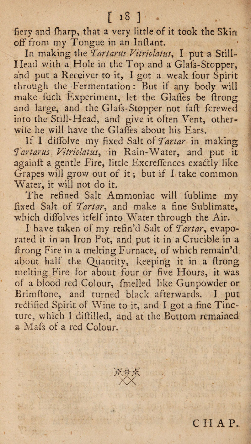 fiery and fharp, that a very little of it took the Skin off from my Tongue in an Inftant. In making the Tartarus Vitriolatus, I put a Still- Head with a Hole in the Top and a Glafs-Stopper, and put a Receiver to it, I got a weak four Spirit through the Fermentation : But if any body will make fuch Experiment, let the Glades be ftrong and large, and the Glafs-Stopper not fad; fcrewed into the Still-Head, and give it often Vent, other- wife he will have the Glades about his Ears. If I diffolve my fixed Salt of Tartar in making Tartarus Vitriolatus, in Rain-Water, and put it againft a gentle Fire, little Excredfences exadtly like Grapes will grow out of itbut if I take common Water, it will not do it. The refined Salt Ammoniac will fublime my fixed Salt of Tartar, and make a dne Sublimate, which diffolves itfelf into Water through the Air. I have taken of my refin’d Salt of Tartar, evapo¬ rated it in an Iron Pot, and put it in a Crucible in a drong Fire in a melting Furnace, of which remain’d about half the Quantity, keeping it in a drong melting Fire for about four or five Hours, it was of a blood red Colour, duelled like Gunpowder or Brimflone, and turned black afterwards. I put rectified Spirit of Wine to it, and I got a fine Tinc¬ ture, which I diddled, and at the Bottom remained a Mafs of a red Colour. i C H A P.