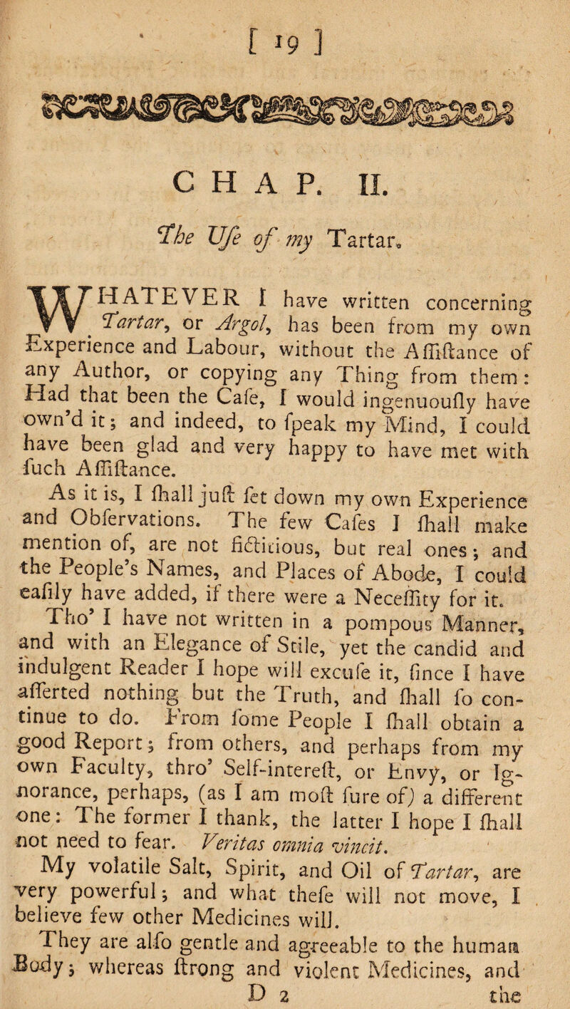 CHAP. II. ‘The Ufe of my Tartar. WHATEVER I have written concerning Tartar, or Argot, has been from my own Experience and Labour, without the Afliftance of any Author, or copying any Thing from them : Had that been the Cafe, I would ingenuoufly have own’d it; and indeed, to fpeak my Mind, i could have been glad and very happy to have met with fuch Afliflance. As it is, I fhall juft let down my own Experience and Obfervations. The few Cafes I lhall make mention of, are not fiftitious, but real ones; and the People’s Names, and Places of Abode, I could eafily have added, if there were a Neceffity for it. Tho’ I have not written in a pompous Manner, and with an Elegance of Stile, yet the candid and indulgent Reader I hope will excufe it, fince I have afferted nothing but the Truth, and fhall fo con¬ tinue to do. Prom fame People I lhall obtain a good Report; from others, and perhaps from my own Faculty, thro’ Self-intereft, or Envy, or Ig¬ norance, perhaps, (as I am molt fure of) a different one: The former I thank, the latter I hope I fhall not need to fear. Vtritas omnia vincit. My volatile Salt, Spirit, and Oil of Tartar, are very powerful; and what thefe will not move, I believe few other Medicines will. They are alfo gentle and agreeable to the human Eody j whereas ftrong and violent Medicines, and D 2 the