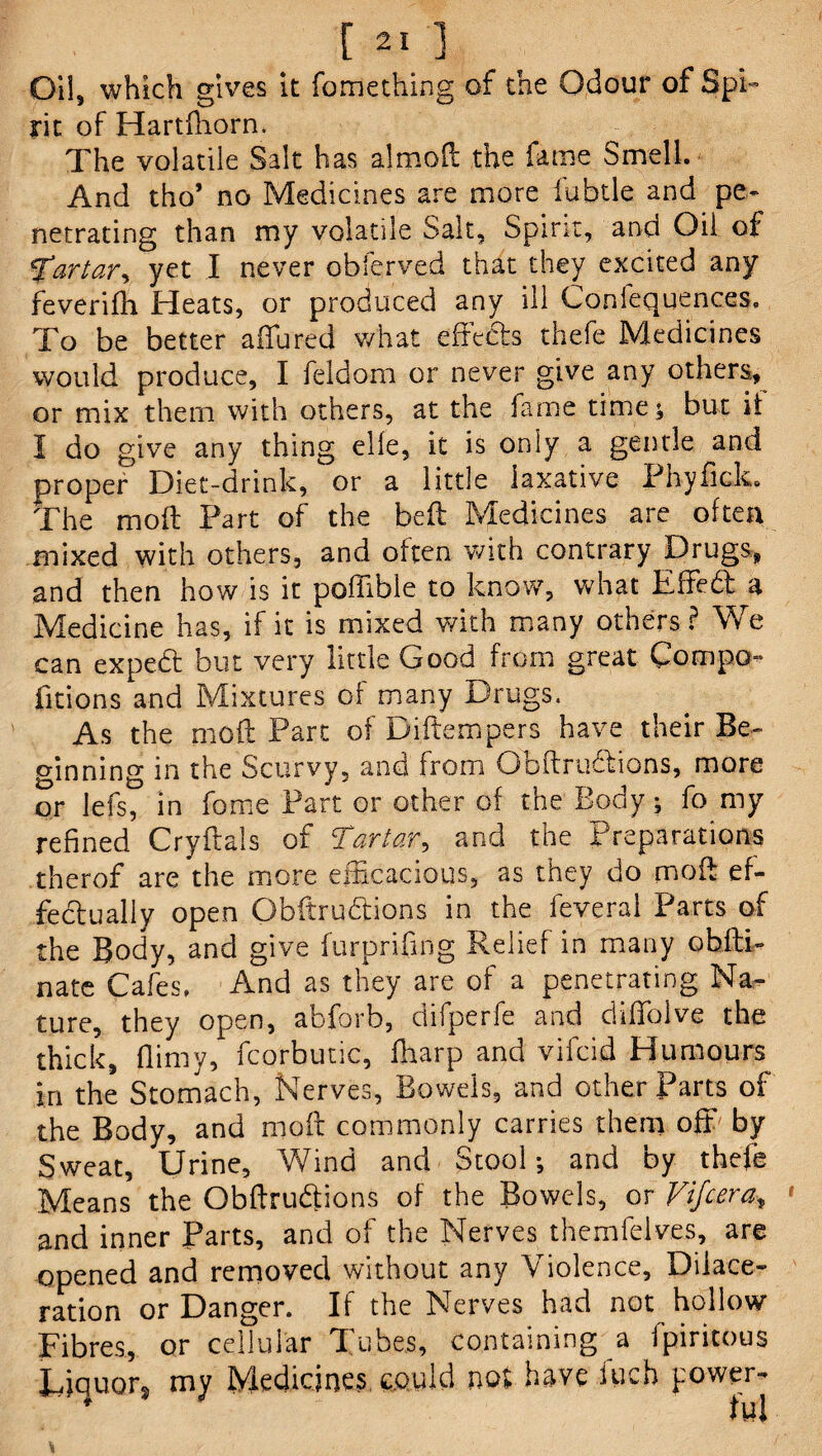 Oil, which gives it fomething of the Odour of Spi¬ rit of Hartfhorn. The volatile Salt has almoft the fame Smell. And tho* no Medicines are more labile and pe¬ netrating than my volatile Salt, Spirit, and Oil of Tartar, yet I never obferved that they excited any feverifh Heats, or produced any ill Confequences, To be better allured what effects thefe Medicines would produce, I feldom or never give any others, or mix them with others, at the fame time; but it I do give any thing elle, it is only a gentle and proper Diet-drink, or a little laxative Phyfick. The molt Part of the belt Medicines are often mixed with others, and often with contrary Drugs, and then how is it pofiible to know, what Effebf a Medicine has, if it is mixed with many others? We can expebt but very little Good from great Cotnpo- fitions and Mixtures of many Drugs. As the moil Part of Diftempers have their Be¬ ginning in the Scurvy, and from Obftrubtions, more or lefs, in fome Part or other of the Body; fo my refined Cryftals of Tartar, and the Preparations therof are the more efficacious, as they do mod ef¬ fectually open Obftrubtions in the feveral Parts of the Body, and give furprifing Relief in many obfti- nate Cafes. And as they are of a penetrating Na¬ ture, they open, abforb, difperfe and diffolve the thick, (limy, fcorbutic, (harp and vifcid Humours in the Stomach, Nerves, Bowels, and other Parts of the Body, and moft commonly carries them off by Sweat, Urine, Wind and Stool; and by thefe Means the Obftrubtions of the Bowels, or Vijcera, ' and inner Parts, and of the Nerves themfelves, are opened and removed without any Violence, Dilace¬ ration or Danger. If the Nerves had not hollow Fibres, or cellular Tubes, containing a fpiritous Liquor, my Medicines could not have fuch power- \