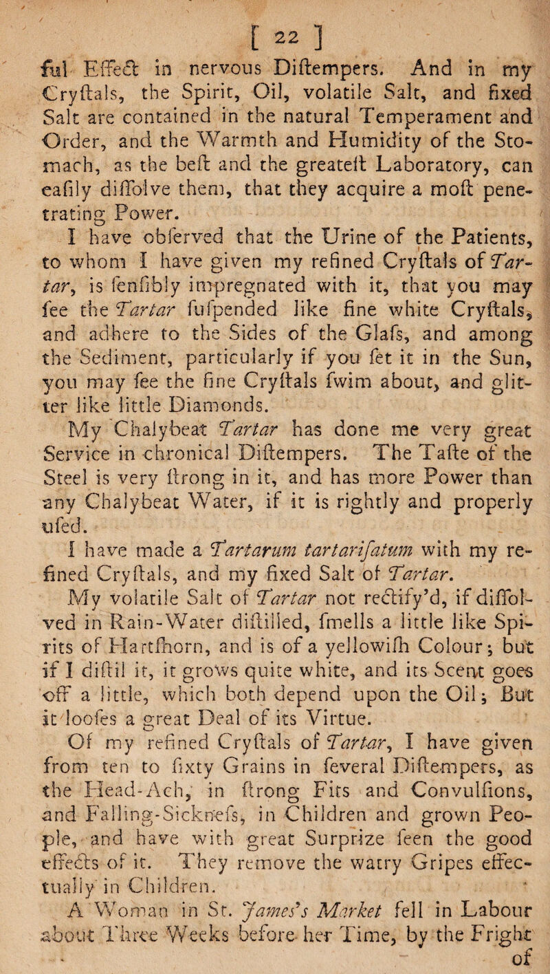 fid Effect in nervous Diftempers. And in my Cryftals, the Spirit, Oil, volatile Salt, and fixed Salt are contained in the natural Temperament and Order, and the Warmth and Humidity of the Sto¬ mach, as the bed: and the greateft Laboratory, can eafily diffoive them, that they acquire a mod: pene¬ trating Power. I have obierved that the Urine of the Patients, to whom I have given my refined Cryftals of Tar¬ tar, is lenfibly impregnated with it, that you may fee the Tartar lb 1 pended like fine white Cryftals, and adhere to the Sides of the Glafs, and among the Sediment, particularly if you fet it in the Sun, you may fee the fine Cryftals fwim about, and glit¬ ter like little Diamonds. My Chalybeat Tartar has done me very great Service in chronical Diftempers. The Tafte of the Steel is very itrong in it, and has more Power than any Chalybeat Water, if it is rightly and properly ufed. I have made a Tartarum tartarifatum with my re¬ fined Cry dais, and my fixed Salt of Tartar. My volatile Salt of Tartar not rectify’d, if dififol- ved in Rain-Water didilled, fmells a little like Spi¬ rits of Hartfhorn, and is of a yellowifh Colour; but if I didil it, it grows quite white, and its Scent goes off a little, which both depend upon the Oil; Rut it loofes a great Deal of its Virtue. Of my refined Cryftals of Tartar, I have given from ten to fixty Grains in feveral Diftempers, as the Head-Ach, in ftrong Fits and Convulftons, and Falling-Sicknefs, in Children and grown Peo¬ ple, and have with great Surprize leen the good efifedts of it. They remove the watry Gripes effec¬ tually in Children. A Woman in St. James's Market fell in Labour about Three Weeks before her Time, by the Fright of
