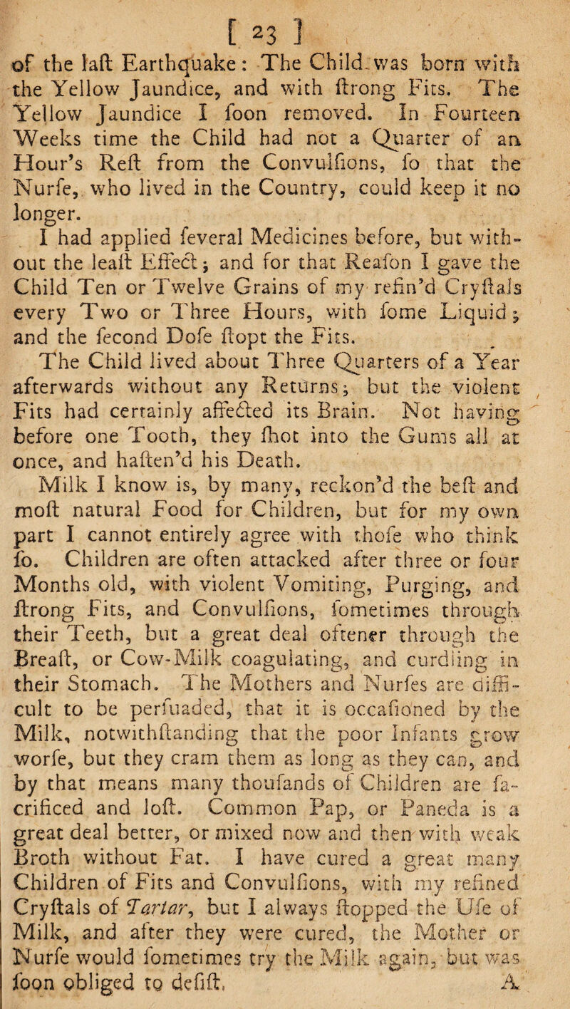 [ 231 , of the lad Earthquake: The ChikLwas horn with the Yellow Jaundice, and with ftrong Fits. The Yellow Jaundice I foon removed. In Fourteen Weeks time the Child had not a Quarter of an Hour’s Reft from the Convulfions, fo that the Nurfe, who lived in the Country, could keep it no longer. I had applied feveral Medicines before, but with¬ out the leaft Effect j and for that Reafon I gave the Child Ten or Twelve Grains of my refin’d CryftaJs every Two or Three Hours, with fome Liquid; and the fecond Dofe ftopt the Fits. The Child lived about Three Quarters of a Year afterwards without any Returns; but the violent Fits had certainly affedled its Brain. Not having before one Tooth, they fhot into the Gums all at once, and haften’d his Death. Milk I know is, by many, reckon’d the heft and molt natural Food for Children, but for my own part I cannot entirely agree with thofe who think fo. Children are often attacked after three or four Months old, with violent Vomiting, Purging, and ftrong Fits, and Convulfions, fometimes through their Teeth, but a great deal oftener through the Bread, or Cow-Milk coagulating, and curdling in their Stomach. The Mothers and Nurfes are diffi¬ cult to be perfuaded, that it is occafio'ned by the Milk, notwithftanding that the poor Infants grow worfe, but they cram them as long as they can, and by that means many thoufands of Children are fa- criflced and loft. Common Pap, or Paneda is a great deal better, or mixed now and them with weak Broth without Fat. I have cured a great many Children of Fits and Convulfions, with my refined Cryftals of !Tartar, but I always flopped the Lie of Milk, and after they were cured, the Mother or Nurfe would fometimes try the Milk again, but was foon obliged to defift, A