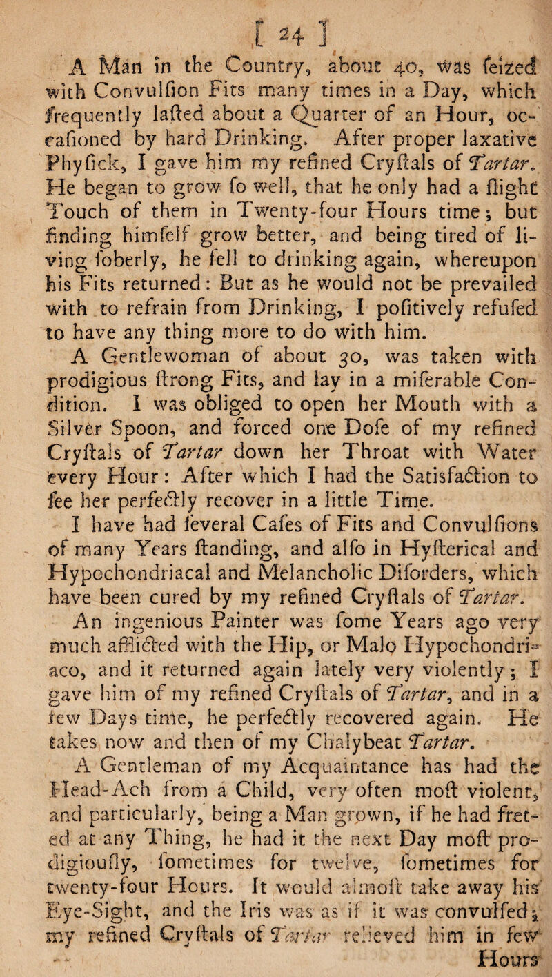 A Man in the Country, about 40, Was feized with Corivulfion Fits many times in a Day, which frequently laAed about a Quarter of an Hour, oc- cafioned by hard Drinking. After proper laxative Phyflck, I gave him my refined CryAals of ‘Tartar. He began to grow fo well, that he only had a flight Touch of them in Twenty-four Flours time; but finding himfelf grow better, and being tired of li¬ ving foberly, he fell to drinking again, whereupon his Fits returned: But as he would not be prevailed with to refrain from Drinking, I pofitively refufed to have any thing more to do with him. A Gentlewoman of about 30, was taken with prodigious Arong Fits, and lay in a miferable Con¬ dition. 1 was obliged to open her Mouth with a Silver Spoon, and forced one Dofe of my refined CryAals of Tartar down her Throat with Water every Hour: After which I had the Satisfa&ion to iee her perfectly recover in a little Time. I have had feveral Cafes of Fits and Convulfions of many Years Aanding, and alfo in HyAerica! and Hypochondriacal and Melancholic Diforders, which have been cured by my refined CryAals of Tartar. An ingenious Painter was fome Years ago very much afflidted with the Flip, or Malo Hypochondria aco, and it returned again lately very violently ; I gave hum of my refined CryAals of Tartar, and in a lew Days time, he perfectly recovered again. He takes now and then of my Chalybeat Tartar. A Gentleman of my Acquaintance has had the Head-Ach from a Child, very often moA violent, and particularly, being a Man grown, if he had fret- ed at any Thing, he had it the next Day moA pro- digioufly, lometimes for twelve, ibmetimes for twenty-four Flours. It would a! mo A take away his Eye-Sight, and the Iris was as if it was convulfed; my refined CryAals of Tartar relieved him in few Hours