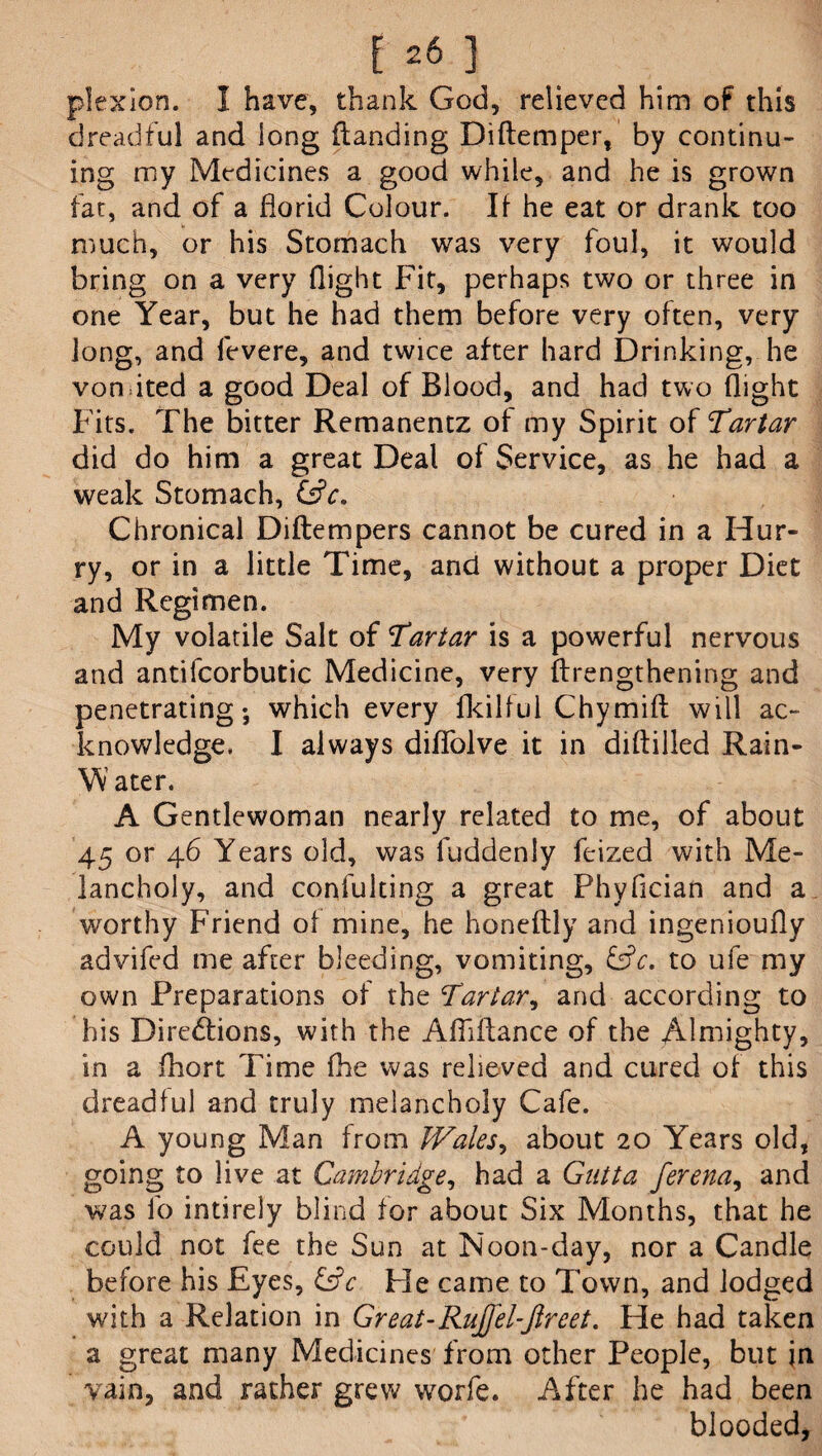 [26] plexion. I have, thank God, relieved him of this dreadful and long flanding Diftemper, by continu¬ ing my Medicines a good while, and he is grown fat, and of a florid Colour. If he eat or drank too much, or his Stomach was very foul, it would bring on a very flight Fit, perhaps two or three in one Year, but he had them before very often, very long, and fevere, and twice after hard Drinking, he vomited a good Deal of Blood, and had two flight Fits. The bitter Remanentz of my Spirit of Tartar did do him a great Deal of Service, as he had a weak Stomach, &c. Chronical Diftempers cannot be cured in a Hur¬ ry, or in a little Time, and without a proper Diet and Regimen. My volatile Salt of Tartar is a powerful nervous and antifcorbutic Medicine, very ftrengthening and penetrating-, which every fkilful Chymift will ac¬ knowledge. I always diflfolve it in diftilled Rain- W ater. A Gentlewoman nearly related to me, of about 45 or 46 Years old, was luddenly feized with Me¬ lancholy, and confulting a great Phyflcian and a worthy Friend of mine, he honeftly and ingenioufly advifed me after bleeding, vomiting, £sfc. to ufe my own Preparations of the Tartar, and according to his Directions, with the Afiiftance of the Almighty, in a fhort Time fhe was relieved and cured of this dreadful and truly melancholy Cafe. A young Man from Wales, about 20 Years old, going to live at Cambridge, had a Gutta ferena, and was lb intirely blind for about Six Months, that he could not fee the Sun at Noon-day, nor a Candle before his Eyes, &Y He came to Town, and lodged with a Relation in Great-Rujfel-ftreet. He had taken a great many Medicines from other People, but jn vain, and rather grew worfe. After he had been blooded,