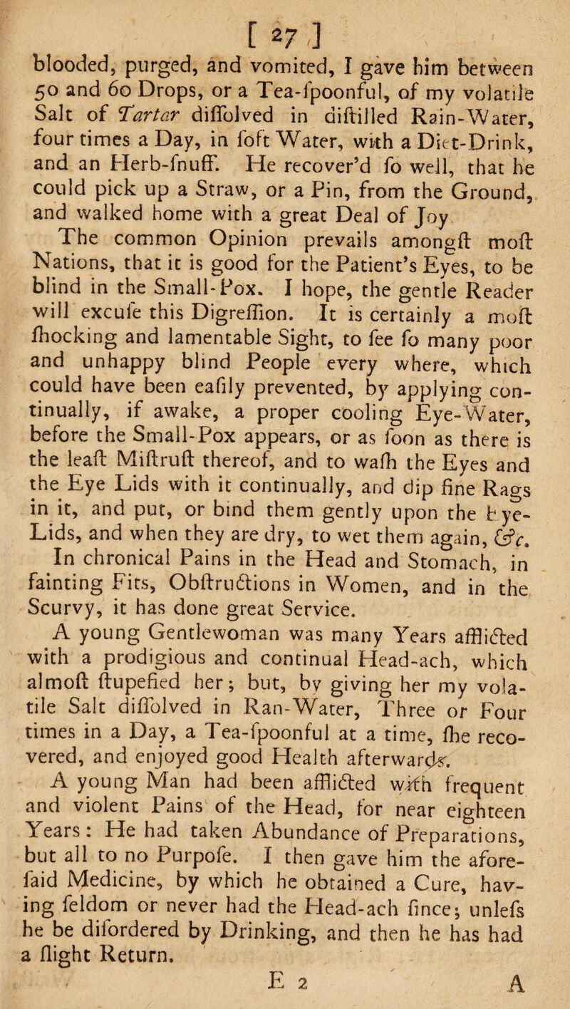 blooded, purged, and vomited, I gave him between 50 and 60 Drops, or a Tea-fpoonful, of my volatile Salt of ‘Tartar diflolved in diftiiled Rain-Water, four times a Day, in loft Water, with a Diet-Drink, and an Herb-fnuff. He recover’d fo well, that he could pick up a Straw, or a Pin, from the Ground, and walked home with a great Deal of Joy The common Opinion prevails amongd molt Nations, that it is good for the Patient’s Eyes, to be blind in the Small-Pox. I hope, the gentle Reader will excufe this Digrefiion. It is certainly a mod Ihocking and lamentable Sight, to fee fo many poor and unhappy blind People every where, which could have been eafily prevented, by applying con¬ tinually, if awake, a proper cooling Eye-Water, before the Small-Pox appears, or as foon as there is the lead Midruft thereof, and to wafh the Eyes and the Eye Lids with it continually, and dip fine Rags in it, and put, or bind them gently upon the Eye- Lids, and when they are dry, to wet them again, (sV. In chronical Pains in the Head and Stomach, in fainting Fits, Obftru&ions in Women, and in the Scurvy, it has done great Service. A young Gentlewoman was many Years afflicted with a prodigious and continual Head-ach, which aimed dupefied her; but, by giving her my vola¬ tile Salt difiolved in Ran-Water, Three or Four times in a Day, a Tea-fpoonful at a time, fhe reco¬ vered, and enjoyed good Health afterwards A young Man had been affli&ed wdh frequent and violent Pains of the Head, for near eighteen Years: He had taken Abundance of Preparations, but all to no Purpofe. I then gave him the afore- laid Medicine, by which he obtained a Cure, hav¬ ing feldom or never had the Head-ach fince; unlefs he be difordered by Drinking, and then he has had a flight Return. E 2 A