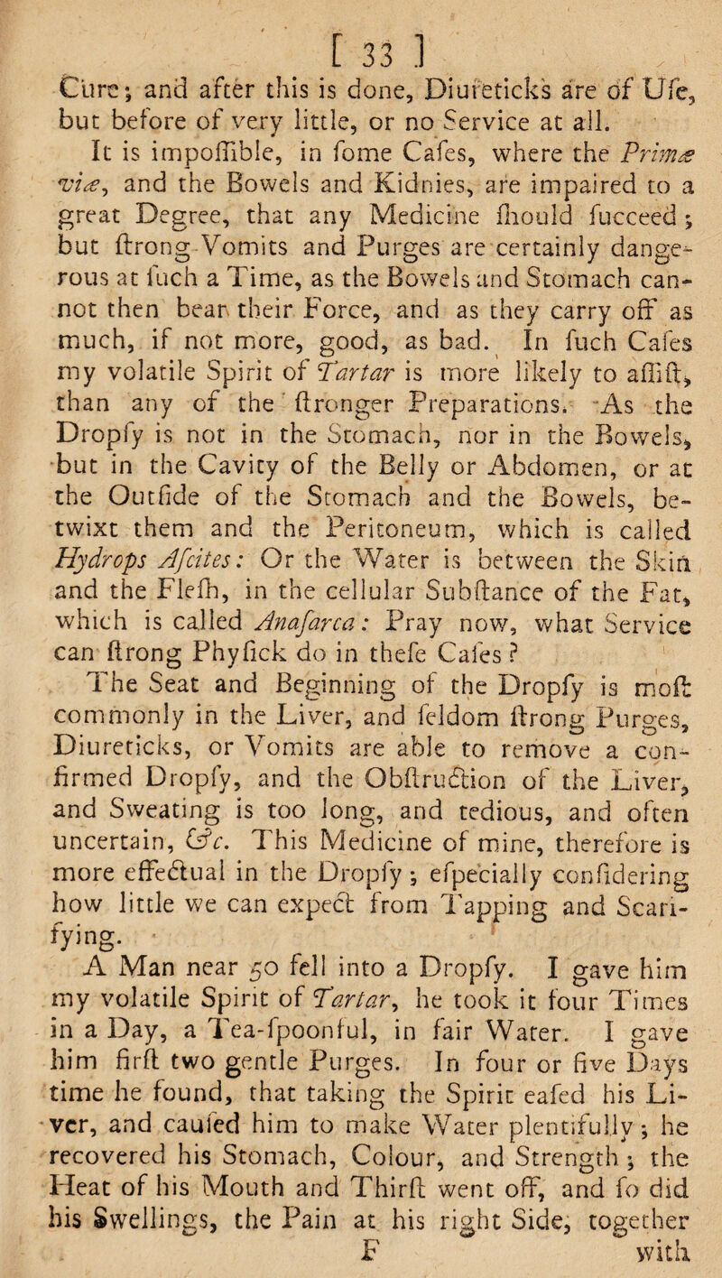 Cure; and after this is done, Diureticks are of Ufe, but before of very little, or no Service at all. It is impoffible, in fome Cafes, where the Primes and the Bowels and Kidnies, are impaired to a great Degree, that any Medicine fhould Succeed ; but ftrong Vomits and Purges are certainly dange^- rous at Such a Time, as the Bowels and Stomach can¬ not then bear- their Force, and as they carry off as much, if not more, good, as bad. In fuch Cafes my volatile Spirit of Tartar is more likely to afilft, than any of the ftronger Preparations. As the Dropfy is not in the Stomach, nor in the Rowels* but in the Cavity of the Belly or Abdomen, or at the Outfide of the Stomach and the Bowels, be¬ twixt them and the Peritoneum, which is called Hydrops Afcites: Or the Water is between the Skirl and the Flefh, in the cellular Subftance of the Fat* which is called Anafarca: Pray now, what Service can ftrong Phyfick do in thefe Cafes ? The Seat and Beginning of the Dropfy is moil commonly in the Liver, and feldom ftrong Purges, Diureticks, or Vomits are able to remove a con¬ firmed Dropfy, and the Qbftrudtion of the Liver, and Sweating is too long, and tedious, and often uncertain, (Ac. This Medicine of mine, therefore is more effectual in the Dropfy; efpecially confidering how little we can expect from Tapping and Scari¬ fying. • ! A Man near 50 fell into a Dropfy. I gave him my volatile Spirit of Tartar, he took it four Times in a Day, a Tea-fpoonful, in fair Water. I gave him fir ft two gentle Purges. In four or five Days time he found, that taking the Spirit eafed his Li¬ ver, and caufed him to make Water plentifully *, he recovered his Stomach, Colour, and Strength ; the Heat of his Mouth and Thirft went off, and fo did his Swellings, the Pain at his right Side, together F with