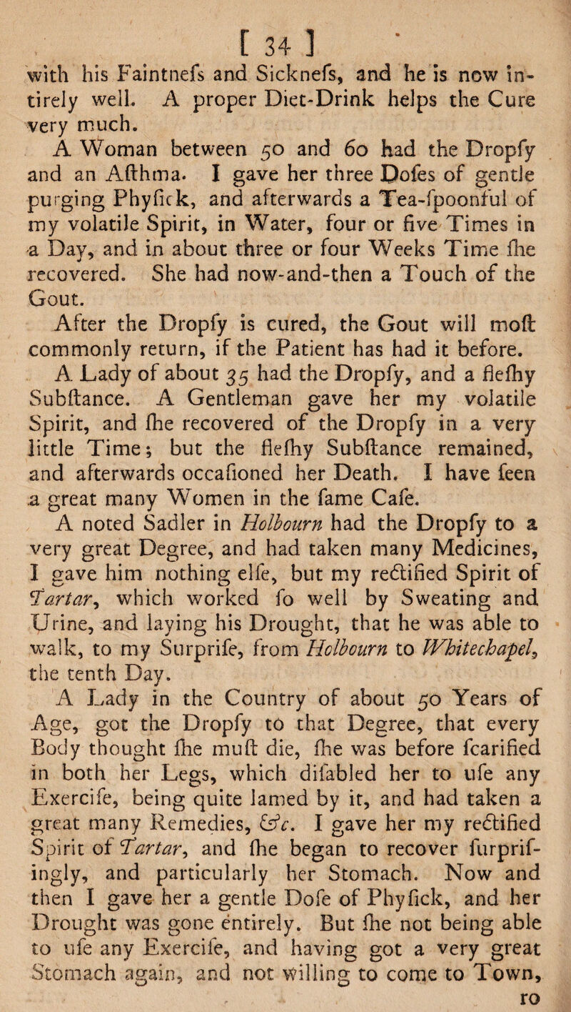with his Faintnefs and Sicknefs, and he is now in- tirely well. A proper Diet-Drink helps the Cure very much. A Woman between 50 and 60 had the Dropfy and an Afthma. I gave her three Dofes of gentle purging Phyfick, and afterwards a Tea-fpoonful of my volatile Spirit, in Water, four or five Times in a Day, and in about three or four Weeks Time die recovered. She had now-and-then a Touch of the Gout. After the Dropfy is cured, the Gout will moft commonly return, if the Patient has had it before. A Lady of about 35 had the Dropfy, and a ftefhy Subftance. A Gentleman gave her my volatile Spirit, and fhe recovered of the Dropfy in a very little Time; but the fiefhy Subftance remained, and afterwards occafioned her Death. I have feen a great many Women in the fame Cafe. A noted Sadler in Holbourn had the Dropfy to a very great Degree, and had taken many Medicines, I gave him nothing elfe, but my redtified Spirit of artar, which worked fo well by Sweating and Urine, and laying his Drought, that he was able to walk, to my Surprife, from Hclbourn to Whitechapel^ the tenth Day. A Lady in the Country of about 50 Years of Age, got the Dropfy to that Degree, that every Body thought fhe mu ft die, fhe was before fcarified in both her Legs, which difabled her to ufe any Exercife, being quite lamed by it, and had taken a great many Remedies, &c. I gave her my rectified Spirit of Tartar, and fhe began to recover furprif- ingly, and particularly her Stomach. Now and then I gave her a gentle Dofe of Phyfick, and her Drought was gone entirely. But fhe not being able to ufe any Exercife, and having got a very great Stomach again, and not willing to come to Town, ro