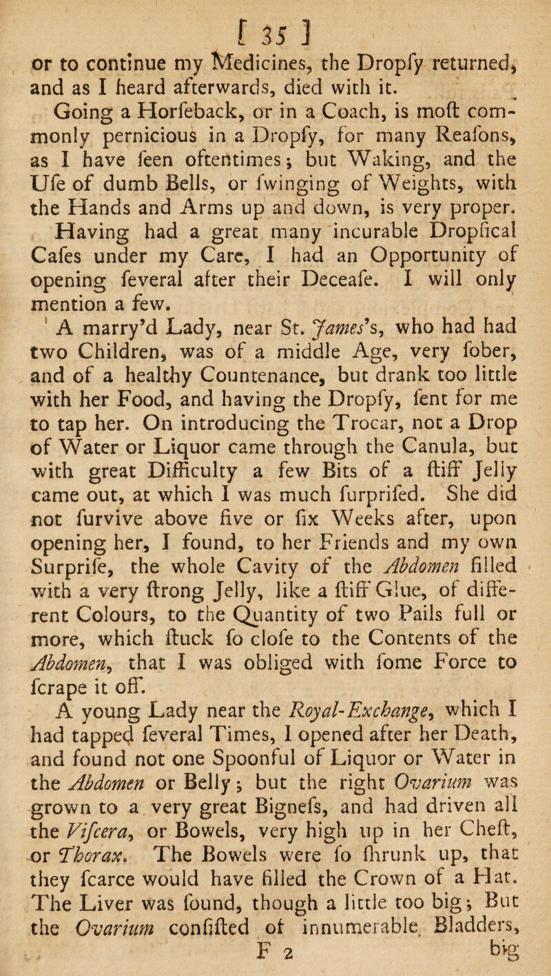 or to continue my Medicines, the Dropfy returned* and as I heard afterwards, died with it. Going a Horfeback, or in a Coach, is moft com¬ monly pernicious in a Dropfy, for many Reafons, as I have feen oftentimes*, but Waking, and the Ufe of dumb Bells, or Twinging of Weights, with the Hands and Arms up and down, is very proper. Having had a great many incurable Dropfical Cafes under my Care, I had an Opportunity of opening feveral after their Deceafe. I will only mention a few. A marry’d Lady, near St. James s, who had had two Children, was of a middle Age, very fober, and of a healthy Countenance, but drank too little with her Food, and having the Dropfy, lent for me to tap her. On introducing the Trocar, not a Drop of Water or Liquor came through the Canula, but with great Difficulty a few Bits of a (tiff Jeliy came out, at which I was much furprifed. She did not furvive above five or fix Weeks after, upon opening her, I found, to her Friends and my own Surprife, the whole Cavity of the Abdomen filled with a very ftrong Jelly, like a fiiffiGlue, of diffe¬ rent Colours, to the Quantity of two Fails full or more, which ftuck fo clofe to the Contents of the Abdomen, that I was obliged with fome Force to fcrape it off. A young Lady near the Royal- Ex change, which I had tappet} feveral Times, I opened after her Death, and found not one Spoonful of Liquor or Water in the Abdomen or Belly; but the right Ovarium was grown to a very great Bignefs, and had driven all the Vifcera, or Bowels, very high up in her Cheft, or 'Thorax. The Bowels were fo fhrunk up, that they fcarce would have filled the Crown of a Flat. The Liver was found, though a little too big; But the Ovarium conhfted of innumerable. Bladders, F 2 big