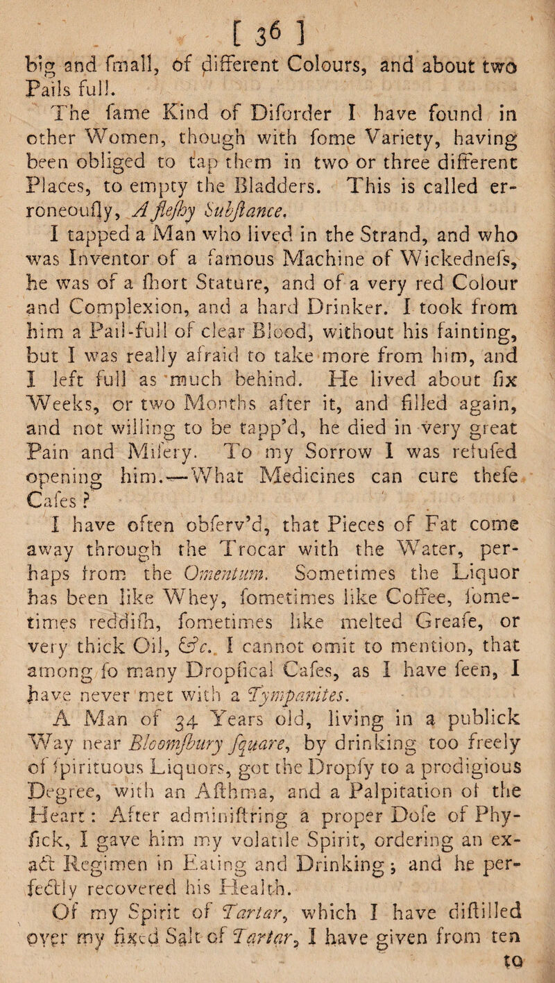 , J361 big and fmall, of {different Colours, and about two Pails full. The fame Kind of Diforder I have found in other Women, though with fome Variety, having been obliged to tap them in two or three different Places, to empty the Bladders. This is called er¬ roneously, Afie/hy Subfiance, I tapped a Man who lived in the Strand, and who was Inventor of a famous Machine of Wickednefs, he was of a fliort Stature, and of a very red Colour and Complexion, and a hard Drinker. I took from him a Pail-full of clear Blood, without his fainting, but I was really afraid to take more from him, and 1 left full as much behind. He lived about fix Weeks, or two Months after it, and filled again, and not willing to be tapp’d, he died in very great Pain and Mifery. To my Sorrow 1 was refufied opening him.—-What Medicines can cure thefe Cafes ? I have often obferv’d, that Pieces of Fat come away through the Trocar with the Water, per¬ haps from the Omentum. Sometimes the Liquor has been like Whey, fometimes like Coffee, iome- times reddjfh, fometimes like melted Create, or very thick Oil, &c. I cannot omit to mention, that among fo many Dr6pfical Cafes, as I have ken, I have never met with a Tympanites. A Man of 34 Years old, living in a publick Way near Bloomjbury fifitare, by drinking too freely of fpirituous Liquors, got the Dropfy to a prodigious Degree, with an Afthma, and a Palpitation of the Heart: After adminiftring a proper Dole of Phy- fjck, I gave him my volatile Spirit, ordering an ex- ad Regimen in Eating and Drinking; and he per- fediy recovered his Health. Of my Spirit of Tartar, which I have diflilled pypr rny fixed Sglt cf Tartar, I have given from ten to