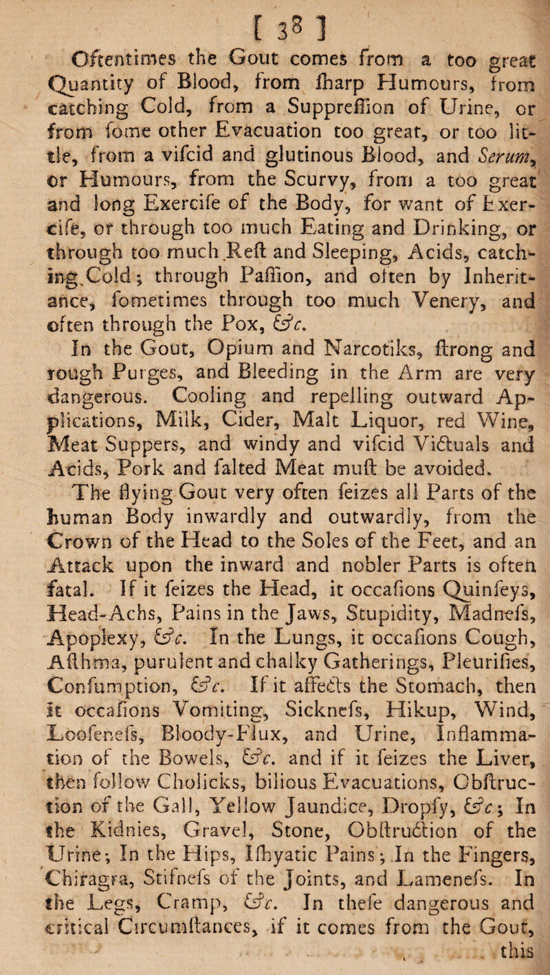 [ 3 8 ] Oftentimes the Gout comes from a too great Quantity of Blood, from fharp Humours, from catching Cold, from a Supprdfion of Urine, or from feme other Evacuation too great, or too lit¬ tle, from a vifeid and glutinous Blood, and Serum, or Humours, from the Scurvy, from a too great and long Exercife of the Body, for want of fcxer- cife, or through too much Eating and Drinking, or through too much Reft and Sleeping, Acids, catch- ingpCold; through Paflion, and often by Inherit¬ ance, fometimes through too much Venery, and often through the Fox, GA. In the Gout, Opium and Narcotiks, ftrong and rough Purges, and Bleeding in the Arm are very dangerous. Cooling and repelling outward Ap¬ plications, Milk, Cider, Malt Liquor, red Wine, Meat Suppers, and windy and vifeid Viduals and Acids, Pork and falted Meat muft be avoided. The flying Gout very often feizes all Parts of the Eu man Body inwardly and outwardly, from the Crown of the Head to the Soles of the Feet, and an Attack upon the inward and nobler Parts is often fatal. If it feizes the Head, it occafions Quinfeys, Head-Achs, Pains in the Jaws, Stupidity, Madrrefs, Apoplexy, GA. In the Lungs, it occafions Cough, Afth ma, purulent and chalky Gatherings, Pleurifies, Confumption, GY. II it affeds the Stomach, then It occafions Vomiting, Sicknefs, Hikup, Wind, Loofenefs, Bloody-Flux, and Urine, Inflamma¬ tion of the Bowels, GY. and if it feizes the Liver, then follow Cholicks, bilious Evacuations, Obftruc- tion of the Gall, Yellow Jaundice, Dropfy, GY; In the Kidnies, Gravel, Stone, Obftrudion of the Urine; In the Hips, Ifhyatic Pains'; In the Fingers, Chiragra, Stifnefs of the Joints, and Lamenefs. In the Legs, Cramp, GY. In thefe dangerous and critical Circumftances, if it comes from the Gout, /'• this