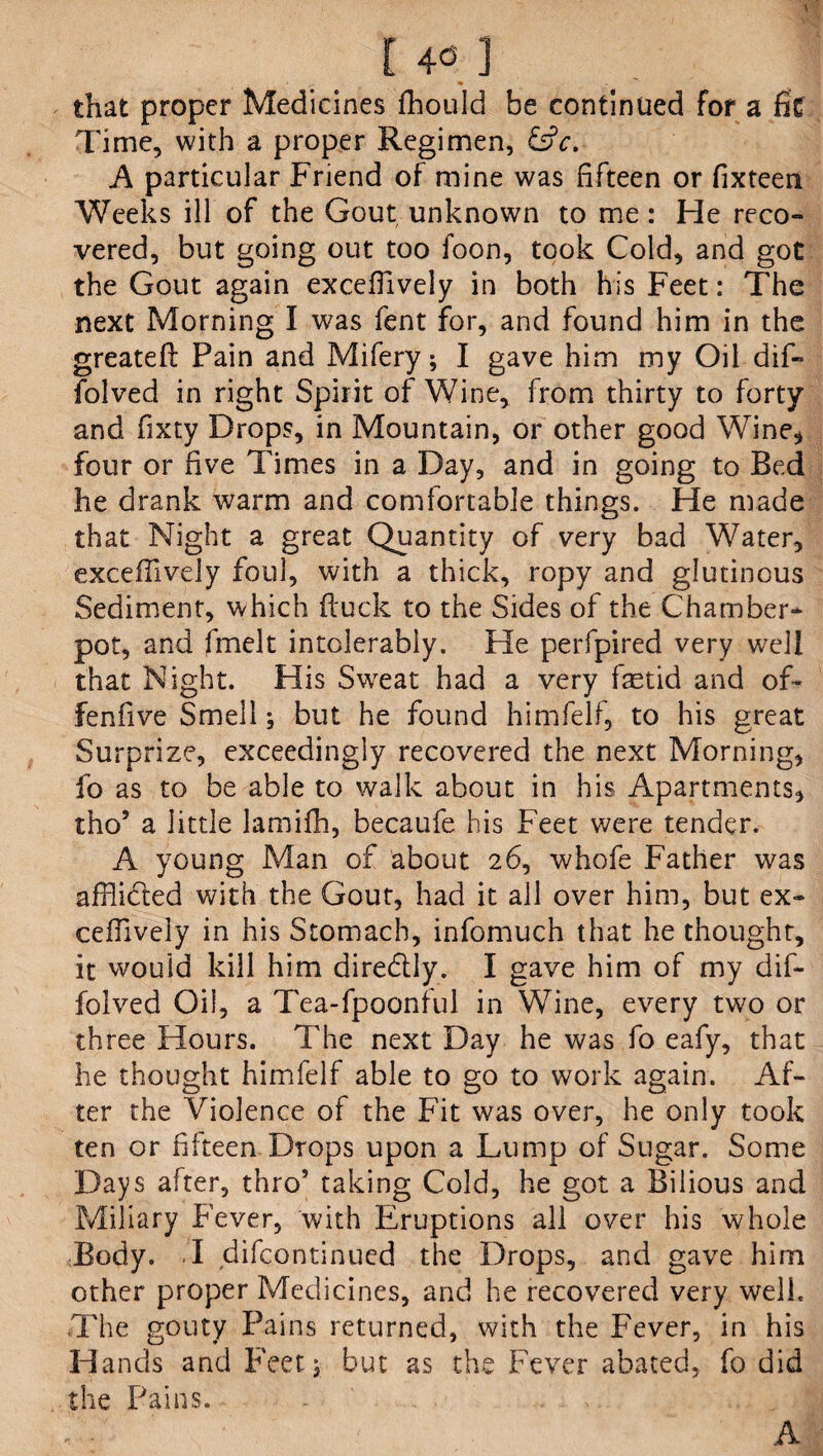[ 4« ] that proper Medicines fhould be continued for a fit Time, with a proper Regimen, &c. A particular Friend of mine was fifteen or fixteen Weeks ill of the Gout unknown to me: He reco¬ vered, but going out too foon, took Cold, and got the Gout again excefiively in both his Feet: The next Morning I was fent for, and found him in the greateft Pain and Mifery; I gave him my Oil dif- folved in right Spirit of Wine, from thirty to forty and fixty Drops, in Mountain, or other good Wine* four or five Times in a Day, and in going to Bed he drank warm and comfortable things. He made that Night a great Quantity of very bad Water, excefiively foul, with a thick, ropy and glutinous Sediment, which ftuck to the Sides of the Chamber¬ pot, and fmelt intolerably. He perfpired very well that Night. His Sweat had a very laetid and of- fenfive Smell; but he found himfelf, to his great Surprize, exceedingly recovered the next Morning, fo as to be able to walk about in his Apartments, tho’ a little lamiffl, becaufe his Feet were tender. A young Man of about 26, whofe Father was afflicted with the Gout, had it all over him, but ex- ceffively in his Stomach, infomuch that he thought, it would kill him diredlly. I gave him of my dif- folved Oil, a Tea-fpoonful in Wine, every two or three Hours. The next Day he was fo eafy, that he thought himfelf able to go to work again. Af¬ ter the Violence of the Fit was over, he only took ten or fifteen Drops upon a Lump of Sugar. Some Days after, thro’ taking Cold, he got a Bilious and Miliary Fever, with Eruptions all over his whole Body. I difcontinued the Drops, and gave him other proper Medicines, and he recovered very well. The gouty Pains returned, with the Fever, in his Hands and Feet; but as the Fever abated, fo did the Pains. A