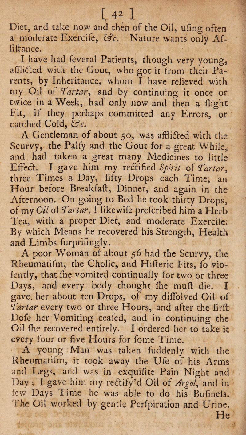 [.42] Diet, and take now and then of the Oil, ufing often a moderate Exercife, &c. Nature wants only Af- fiffance. I have had feveral Patients, though very young, afflibled with the Gout, who got it from their Pa¬ rents, by Inheritance, whom I have relieved with my Oil of Tartar, and by continuing it once or twice in a Week, had only now and then a flight Fit, if they perhaps committed any Errors, or catched Cold, &c. A Gentleman of about 50, was afflibted with the Scurvy, the Pally and the Gout for a great While, and had taken a great many Medicines to little Effebt. I gave him my rebtified Spirit of Tartar, three Times a Day, fifty Drops each Time, an Hour before Breakfaft, Dinner, and again in the Afternoon. On going to Bed he took thirty Drops, of my Oil of Tartar, I likewife prefcribed him a Herb Tea, with a proper Diet, and moderate Exercife. By which Means he recovered his Strength, Health and Limbs furprifingly. A poor Woman of about 56 had the Scurvy, the Rheumatifm, the Cholic, and Hifteric Fits, fo vio¬ lently, that fhe vomited continually for two or three Days, and every body thought fhe mufl die. I gave, her about ten Drops, of my diffolved Oil of Tartar every two or three Hours, and after the firft Dofe her Vomiting ceafed, and in continuing the Oil fhe recovered entirely. I ordered her to take it every four or five Hours for fome Time. A young Man was taken fuddenly with the Rheumatifm, it took away the Ufe of his Arms and Legs, and was in exquifite Pain Night and Day ; I gave him my reblify’d Oil of Argol, and in few Days Time he was able to do his Bufinefs. The Oil worked by gentle Perfpiration and Urine. Fie