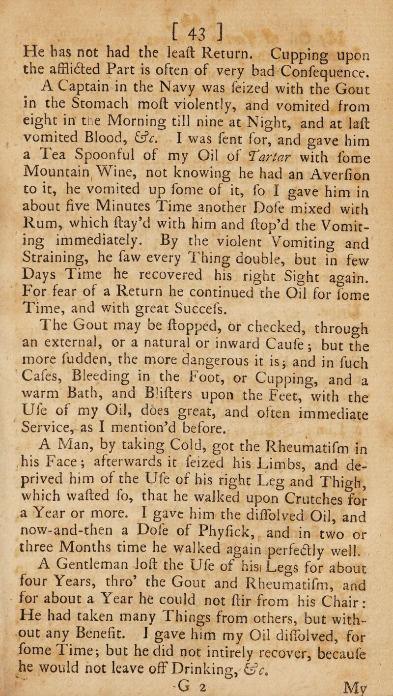 He has not had the lead Return. Cupping upon the affiidted Part is often of very had Confequence. A Captain in the Navy was feized with the Gout in the Stomach mod violently, and vomited from eight in the Morning till nine at Night, and at lad vomited Blood, &c. I was lent for, and gave him a Tea Spoonful of my Oil of Tartar with fome Mountain Wine, not knowing he had an Averfion to it, he vomited up fome of it, fo I gave him in about five Minutes Time another Dofe mixed with Rum, which ftay’d with him and dop’d the Vomit¬ ing immediately. By the violent Vomiting and Straining, he faw every Thing double, but in few Days Time he recovered his right Sight again. For fear of a Return he continued the OH for fome Time, and with great Succefs. The Gout may be dopped, or checked, through an external, or a natural or inward Caufe; but the more fudden, the more dangerous it is; and in fuch Cafes, Bleeding in the Foot, or Cupping, and a warm Bath, and Bidders upon the Feet, with the Ufe of my Oil, does great, and often immediate Service, as I mention’d before. A Man, by taking Cold, got the Rheumatifm in his Face; afterwards it feized his Limbs, and de¬ prived him of the Ufe of his right Leg and Thigh, which waded fo, that he walked upon Crutches for a Year or more. I gave him the didblved Oil, and now-and-then a Dofe of Phyfick, and in two or three Months time he walked again perfe&ly well. A Gentleman Jod the Ufe of hisi Legs for about four Years, thro’ the Gout and Rheumatifm, and for about a Year he could not dir from his Chair: He had taken many Things from others, but with¬ out any Benefit. I gave him my Oil didblved, for fome 1 ime; but he did not intirely recover, becaufe he would not leave off Drinking, UL G 2 My