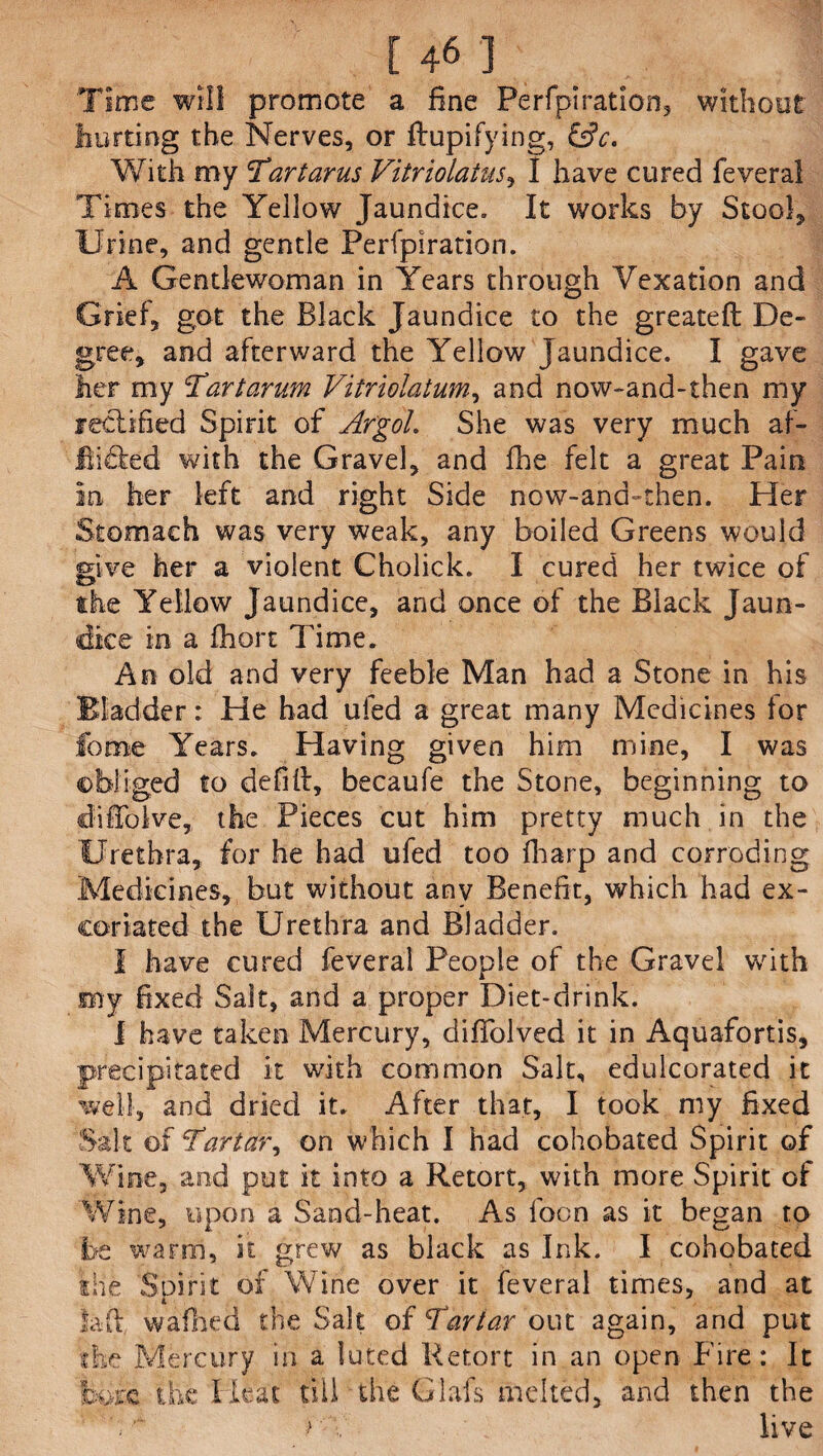 Time will promote a fine Perfpiration, without hurting the Nerves, or ftupifying, &c. With my 'Tartarus Vitriolatus, I have cured feveral Times the Yellow Jaundice. It works by Stool* Urine, and gentle Perfpiration. A Gentlewoman in Years through Vexation and Grief, got the Black Jaundice to the greateft: De¬ gree, and afterward the Yellow Jaundice. I gave her my Tartarum Vitriolatum, and now-and-then my rectified Spirit of Argol. She was very much af- fiickd with the Gravel, and fhe felt a great Pain in her left and right Side now-and-then. Her Stomach was very weak, any boiled Greens would give her a violent Cholick. I cured her twice of the Yellow Jaundice, and once of the Black Jaun¬ dice in a fhort Time. An old and very feeble Man had a Stone in his Bladder: He had ufed a great many Medicines for fome Years. Having given him mine, I was ©bilged to defiil, becaufe the Stone, beginning to diffolve, the Pieces cut him pretty much in the Urethra, for he had ufed too fharp and corroding Medicines, but without any Benefit, which had ex¬ coriated the Urethra and Bladder. I have cured feveral People of the Gravel with my fixed Salt, and a proper Diet-drink. 1 have taken Mercury, difTolved it in Aquafortis, precipitated it with common Salt, edulcorated it well, and dried it. After that, I took my fixed Salt of Tartar, on which I had cohobated Spirit of Wine, and put it into a Retort, with more Spirit of Wine, upon a Sand-heat. As focn as it began to i>e warm, it grew as black as Ink. I cohobated the Soffit of Wine over it feveral times, and at i la ft, wafiled the Salt of Tartar out again, and put the Mercury in a luted Retort in an open T ire: It fcsife the Heat till the Glafs melted, and then the rlive