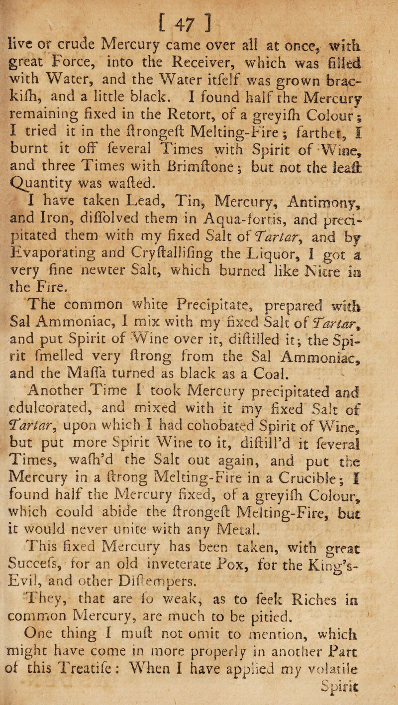 live or crude Mercury came over all at once* with great Force, into the Receiver, which was filled with Water, and the Water itfelf was grown brae- kifh, and a little black. I found half the Mercury remaining fixed in the Retort, of a greyifh Colour ; 1 tried it in the ftrongeft Melting-Fire; farther, i burnt it off fevera! Times with Spirit of Wine, and three Times with Brimftone; but not the leaft Quantity was wafted. I have taken Lead, Tin, Mercury, Antimony* and Iron, diffolved them in Aqua-lords, and preci¬ pitated them with my fixed Salt of Tartar, and by Evaporating and Cryftallifing the Liquor, 1 got a very fine newter Salt, which burned like Nitre ia the Fire. The common white Precipitate, prepared with Sal Ammoniac, I mix with my fixed Salt of' Tar tar % and put Spirit of Wine over it, diftilled it; the Spi¬ rit Fuelled very ftrong from the Sal Ammoniac* and the Mafia turned as black as a Coal. Another Time 1 took Mercury precipitated and edulcorated, and mixed with it my fixed Salt of Tartar, upon which I had ephobated Spirit of Wine* but put more Spirit Wine to it, diftill’d it feveral Times, waftfd the Salt out again, and put the Mercury in a ftrong Melting-Fire in a Crucible ; I found half the Mercury fixed, of a greyifh Colour, which could abide the ftrongeft Melting-Fire, but it would never unite with any Metal. This fixed Mercury has been taken, with great Succefs, for an old inveterate Pox, for the King’s- Evil, and other Difteriipers. They, that are fo weak, as to feek Riches in common Mercury, are much to be pitied. O ne thing I muft not omit to mention, which might have come in more properly in another Part of this Treadle: When I have applied my volatile Spirit