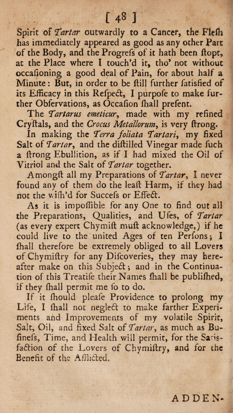 uh Spirit of tartar outwardly to a Cancer, the Flefh has immediately appeared as good as any other Part of the Body, and the Progrefs of it hath been ftopt, at the Place where I touch’d it, tho* not without occafioning a good deal of Pain, for about half a Minute: But, in order to be (till further fatisfied of its Efficacy in this Refpect, I purpofe to make fur¬ ther Obfervations, as Occafion ffiall prefent. The tar tar us emeticur, made with my refined Cryftals, and the Crocus Metallorum, is very ftrong. In making the terra foliata tartaric my fixed Salt of Tartar, and the diftilled Vinegar made fuch a ftrong Ebullition, as if I had mixed the Oil of Vitriol and the Salt of tartar together, Amongft all my Preparations of tartar, I never found any of them do the lead Harm, if they had not the wifh’d for Succefs or Efte<ft. As it is impoffibie for any One to find out all the Preparations, Qualities, and Ufes, of tartar (as every expert Chymift muft acknowledge,) if he could live to the united Ages of ten Perfons; I fhall therefore be extremely obliged to all Lovers of Chymiftry for any Difcoveries, they may here¬ after make on this Subject; and in the Continua¬ tion of this Treatife their Names fhall be publifhed, if they fhall permit me fo to do. If it fhould pleafe Providence to prolong my Life, I fhall not negledt to make farther Experi¬ ments and Improvements of my volatile Spirit, Salt, Oil, and fixed Salt of tartar, as much as Bu- finefs. Time, and. Health will permit, for the Sa^s- fadtion of the Lovers of Chymiftry, and for the Benefit of the Affiidted. ALEE N*