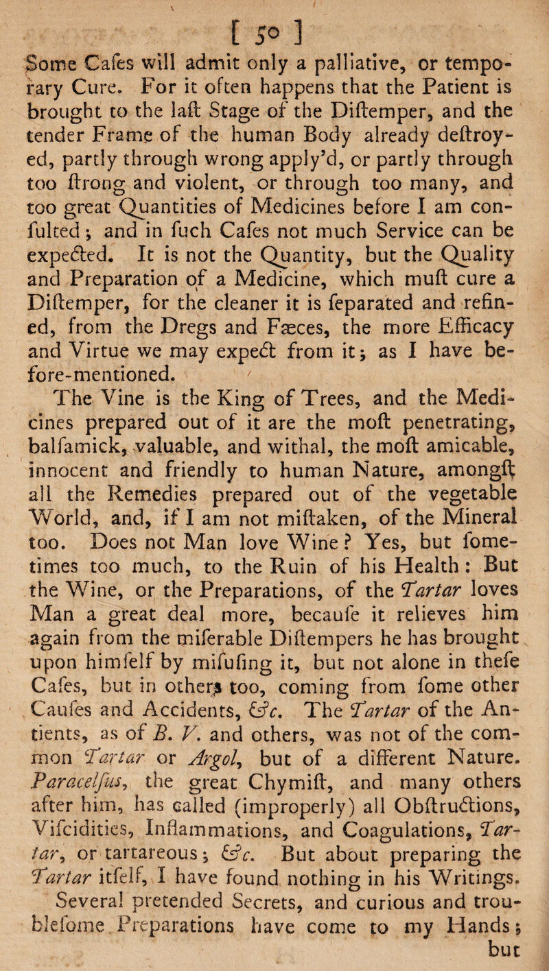 [ 5° ] Some Cafes will admit only a palliative, or tempo¬ rary Cure. For it often happens that the Patient is brought to the laid Stage of the Diftemper, and the tender Frame of the human Body already deftroy- ed, partly through wrong appjy’d, or partly through too ftrong and violent, or through too many, and too great Quantities of Medicines before I am con¬ futed ; and in fuch Cafes not much Service can be expefled. It is not the Quantity, but the Quality and Preparation of a Medicine, which muft cure a Diftemper, for the cleaner it is feparated and refin¬ ed, from the Dregs and Fsces, the more Efficacy and Virtue we may expetft from it; as I have be¬ fore-mentioned. The Vine is the King of Trees, and the Medi¬ cines prepared out of it are the mo ft penetrating, balfamick, valuable, and withal, the moft amicable, innocent and friendly to human Nature, amongfl; all the Remedies prepared out of the vegetable World, and, if I am not miftaken, of the Mineral too. Does not Man love Wine? Yes, but fome- times too much, to the Ruin of his Health : But the Wine, or the Preparations, of the Tartar loves Man a great deal more, becaufe it relieves him again from the miferable Diftempers he has brought upon himfelf by mifufing it, but not alone in thefe Cafes, but in others too, coming from fome other Caufes and Accidents, &c. The Tartar of the An- tients, as of R. V. and others, was not of the com¬ mon Tartar or Argol, but of a different Nature. Paracelfus, the great Chymift, and many others after him, has called (improperly) all Obftrudtions, Vifcidities, Inflammations, and Coagulations, Tar¬ taror tartareous; &c. But about preparing the Tartar itfelf, I have found nothing in his Writings. Several pretended Secrets, and curious and trou- blefome Preparations have come to my Hands; but