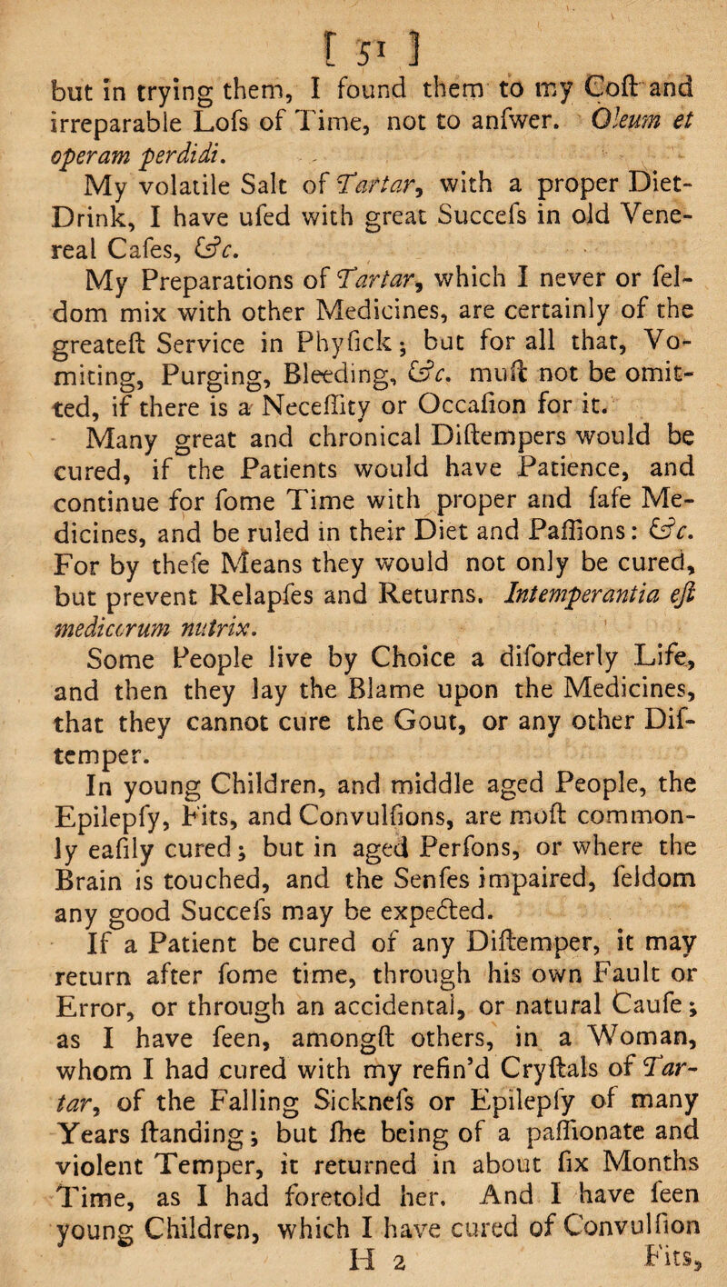 but In trying them, I found them to my Coft and irreparable Lofs of Time, not to anfwer. Oleum et operam perdidi. My volatile Salt of Tartar, with a proper Diet- Drink, I have ufed with great Succefs in old Vene¬ real Cafes, &c. My Preparations of Tartar, which I never or fel- dom mix with other Medicines, are certainly of the greateft Service in Phyfick; but for all that, Vo¬ miting, Purging, Bleeding, &c. mud not be omit¬ ted, if there is a Neceffity or Occafion for it. Many great and chronical Diftempers would be cured, if the Patients would have Patience, and continue for fome Time with proper and fafe Me¬ dicines, and be ruled in their Diet and Paffions: &c. For by thefe Means they would not only be cured, but prevent Relapfes and Returns. Intemperantia eft mediccrum nutrix. Some People live by Choice a diforderly Life, and then they lay the Blame upon the Medicines, that they cannot cure the Gout, or any other Dif- temper. In young Children, and middle aged People, the Epilepfy, Fits, and Convulfions, are moft common¬ ly eafily cured; but in aged Perfons, or where the Brain is touched, and the Senfes impaired, feldom any good Succefs may be expedted. If a Patient be cured of any Diftemper, it may return after fome time, through his own Fault or Error, or through an accidental, or natural Caufe ; as I have feen, amongft others, in a Woman, whom I had cured with my refin’d Cry Hals of d'ar¬ tar ^ of the Falling Sicknefs or Epilepfy of many Years Handing; but fhe being of a pafiionate and violent Temper, it returned in about fix Months Time, as I had foretold her. And I have feen young Children, which I have cured of Convulfion II 2 Fits,