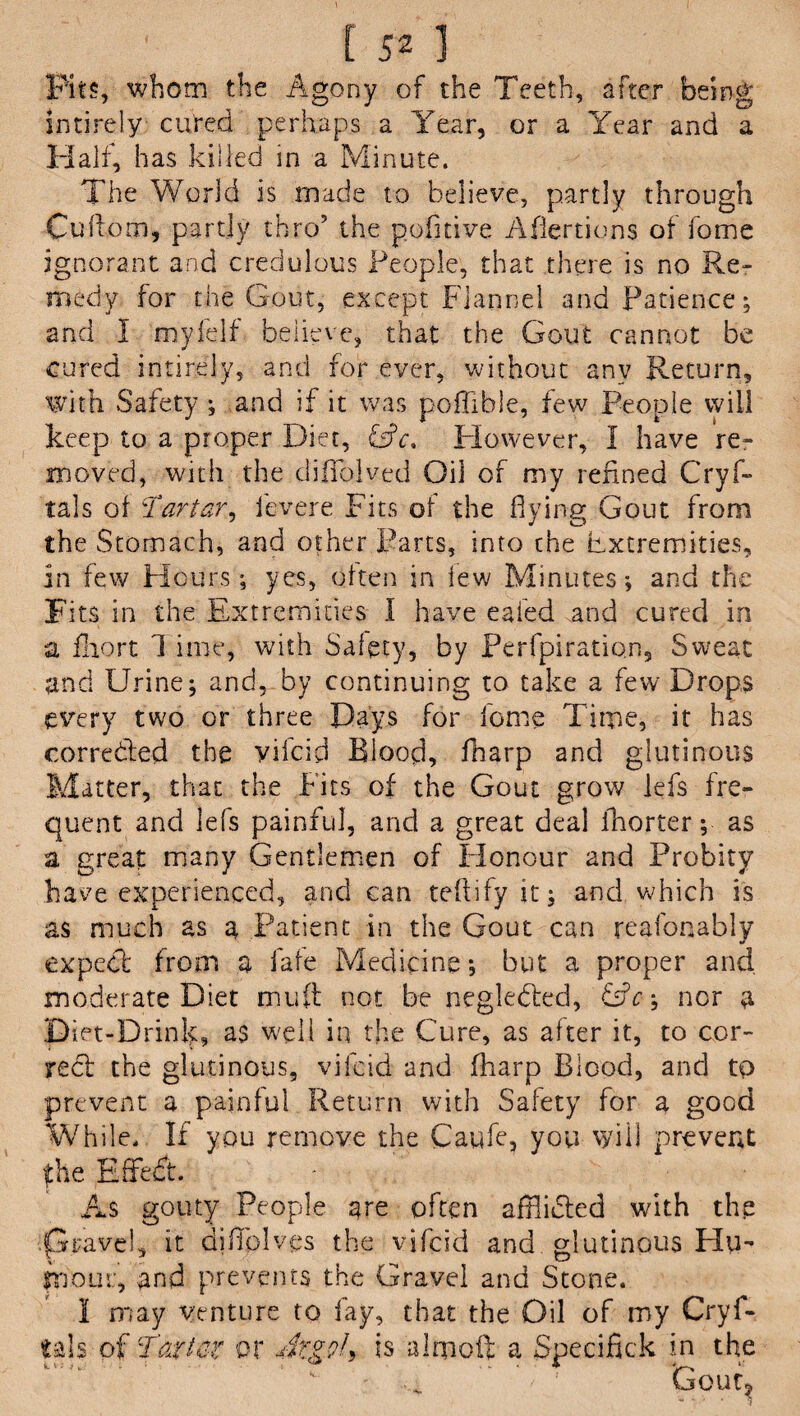 Pits, whom the Agony of the Teeth, after being intirely cured perhaps a Year, or a Year and a Half, has killed in a Minute. The World is made to believe, partly through Cuftom, partly thro5 the pofltive Afiertions of fome ignorant and credulous People, that there is no Re- medy for the Gout, except Flannel and Patience; and I myfelf believe, that the Gout cannot be cured intirely, and for ever, without any Return, with Safety ; and if it was pofllble, few People will keep to a proper Diet, GM However, 1 have re¬ moved, with the cliffolved Oil of my refined Cryf- tals of :Tartar, fevere Fits of the flying Gout from the Stomach, and other Parts, into the extremities, in few Hours; yes, often in lew Minutes; and the Fits in the Extremities I have eaied and cured in a fhort 1 ime, with Safety, by Perfpiration, Sweat and Urine; and, by continuing to take a few Drops every two or three Days for feme Time, it has correded the vifeid Blood, fharp and glutinous Matter, that the Fits of the Gout grow lefs fre¬ quent and lefs painful, and a great deal fhorter; as a great many Gentlemen of Flonour and Probity have experienced, and can teftifyit; and. which is as much as a Patient in the Gout can reafonably expect from a fate Medicine; but a proper and moderate Diet mud not be negleded, GA; nor a Diet-Drink, a$ well in the Cure, as after it, to cor¬ rect the glutinous, vifeid and fharp Blood, and tp prevent a painful Return with Safety for a good While. If you remove the Caufe, you will prevent fhe Effedt. - As gouty People are often afflidted with the .p ravel, it diffolves the vifeid and glutinous Hu- mom:, and prevents the Gravel and Stone. 1 may venture to fay, that the Oil of my Crys¬ tals of Tarter or At'goU is almoft a Specifick in the ' 1 Gout^ ■** v * * 5